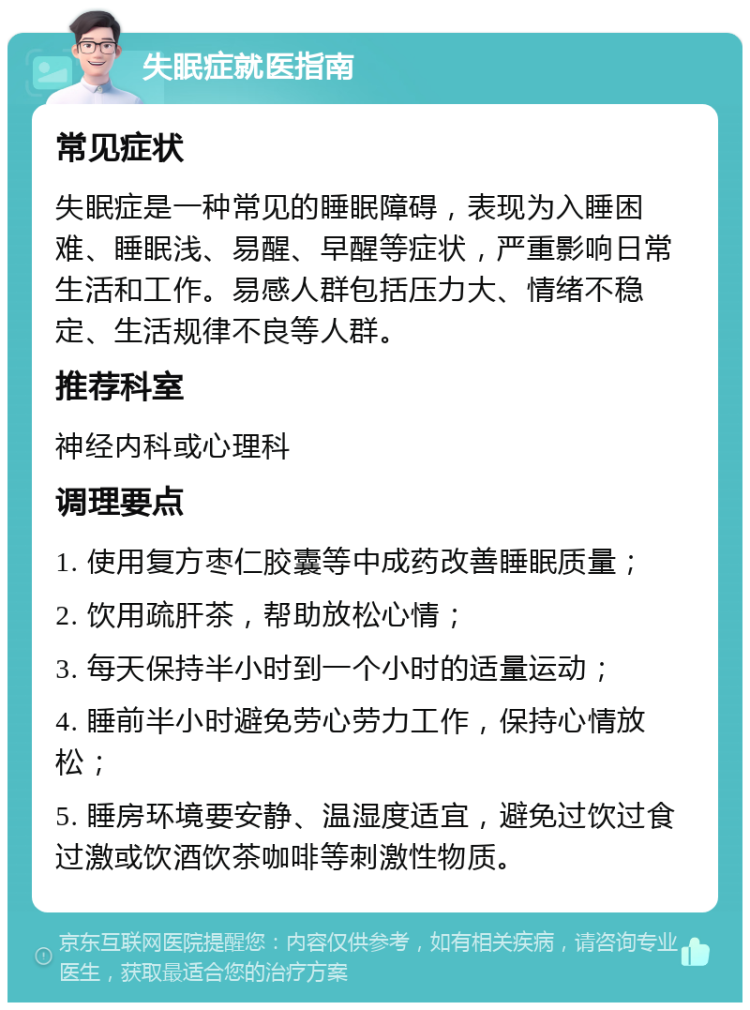 失眠症就医指南 常见症状 失眠症是一种常见的睡眠障碍，表现为入睡困难、睡眠浅、易醒、早醒等症状，严重影响日常生活和工作。易感人群包括压力大、情绪不稳定、生活规律不良等人群。 推荐科室 神经内科或心理科 调理要点 1. 使用复方枣仁胶囊等中成药改善睡眠质量； 2. 饮用疏肝茶，帮助放松心情； 3. 每天保持半小时到一个小时的适量运动； 4. 睡前半小时避免劳心劳力工作，保持心情放松； 5. 睡房环境要安静、温湿度适宜，避免过饮过食过激或饮酒饮茶咖啡等刺激性物质。