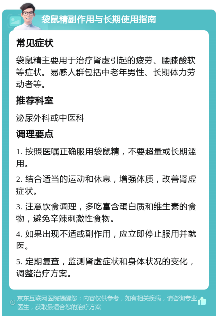 袋鼠精副作用与长期使用指南 常见症状 袋鼠精主要用于治疗肾虚引起的疲劳、腰膝酸软等症状。易感人群包括中老年男性、长期体力劳动者等。 推荐科室 泌尿外科或中医科 调理要点 1. 按照医嘱正确服用袋鼠精，不要超量或长期滥用。 2. 结合适当的运动和休息，增强体质，改善肾虚症状。 3. 注意饮食调理，多吃富含蛋白质和维生素的食物，避免辛辣刺激性食物。 4. 如果出现不适或副作用，应立即停止服用并就医。 5. 定期复查，监测肾虚症状和身体状况的变化，调整治疗方案。