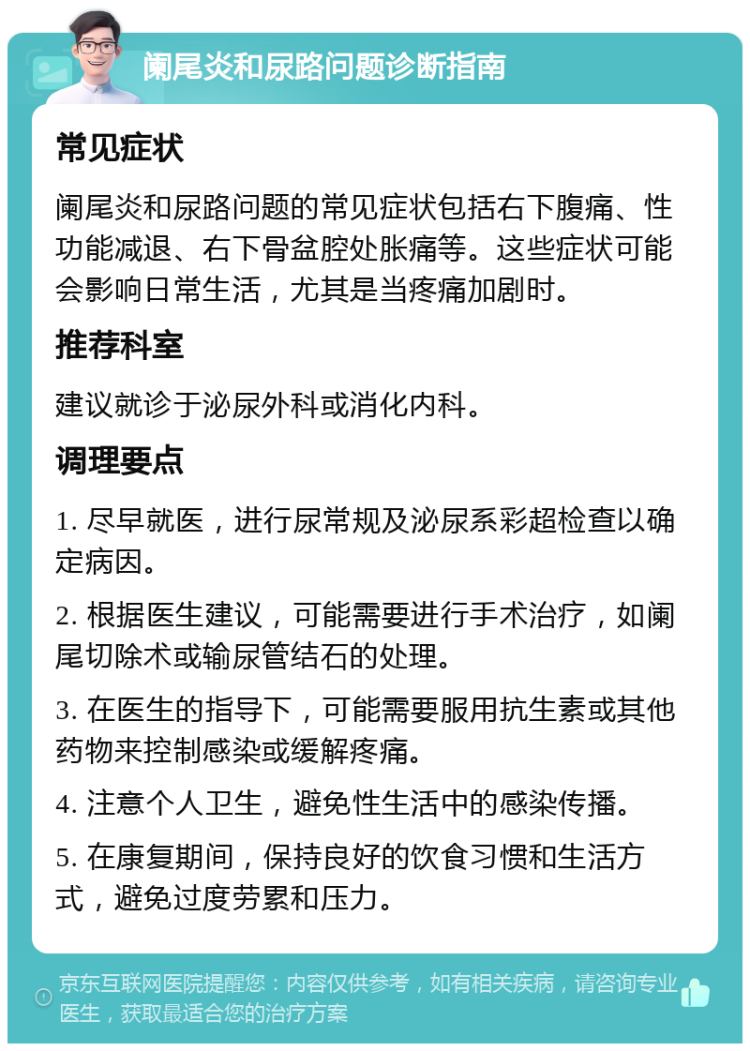 阑尾炎和尿路问题诊断指南 常见症状 阑尾炎和尿路问题的常见症状包括右下腹痛、性功能减退、右下骨盆腔处胀痛等。这些症状可能会影响日常生活，尤其是当疼痛加剧时。 推荐科室 建议就诊于泌尿外科或消化内科。 调理要点 1. 尽早就医，进行尿常规及泌尿系彩超检查以确定病因。 2. 根据医生建议，可能需要进行手术治疗，如阑尾切除术或输尿管结石的处理。 3. 在医生的指导下，可能需要服用抗生素或其他药物来控制感染或缓解疼痛。 4. 注意个人卫生，避免性生活中的感染传播。 5. 在康复期间，保持良好的饮食习惯和生活方式，避免过度劳累和压力。