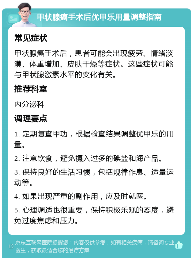 甲状腺癌手术后优甲乐用量调整指南 常见症状 甲状腺癌手术后，患者可能会出现疲劳、情绪淡漠、体重增加、皮肤干燥等症状。这些症状可能与甲状腺激素水平的变化有关。 推荐科室 内分泌科 调理要点 1. 定期复查甲功，根据检查结果调整优甲乐的用量。 2. 注意饮食，避免摄入过多的碘盐和海产品。 3. 保持良好的生活习惯，包括规律作息、适量运动等。 4. 如果出现严重的副作用，应及时就医。 5. 心理调适也很重要，保持积极乐观的态度，避免过度焦虑和压力。