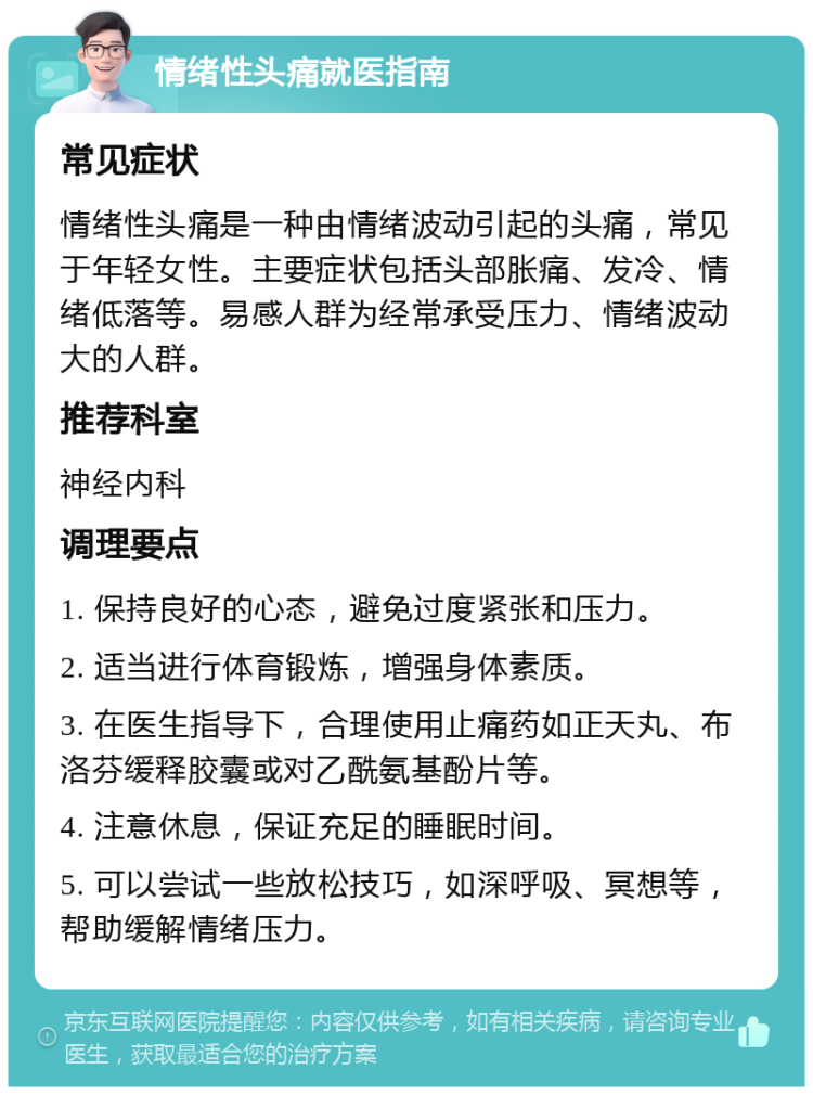 情绪性头痛就医指南 常见症状 情绪性头痛是一种由情绪波动引起的头痛，常见于年轻女性。主要症状包括头部胀痛、发冷、情绪低落等。易感人群为经常承受压力、情绪波动大的人群。 推荐科室 神经内科 调理要点 1. 保持良好的心态，避免过度紧张和压力。 2. 适当进行体育锻炼，增强身体素质。 3. 在医生指导下，合理使用止痛药如正天丸、布洛芬缓释胶囊或对乙酰氨基酚片等。 4. 注意休息，保证充足的睡眠时间。 5. 可以尝试一些放松技巧，如深呼吸、冥想等，帮助缓解情绪压力。