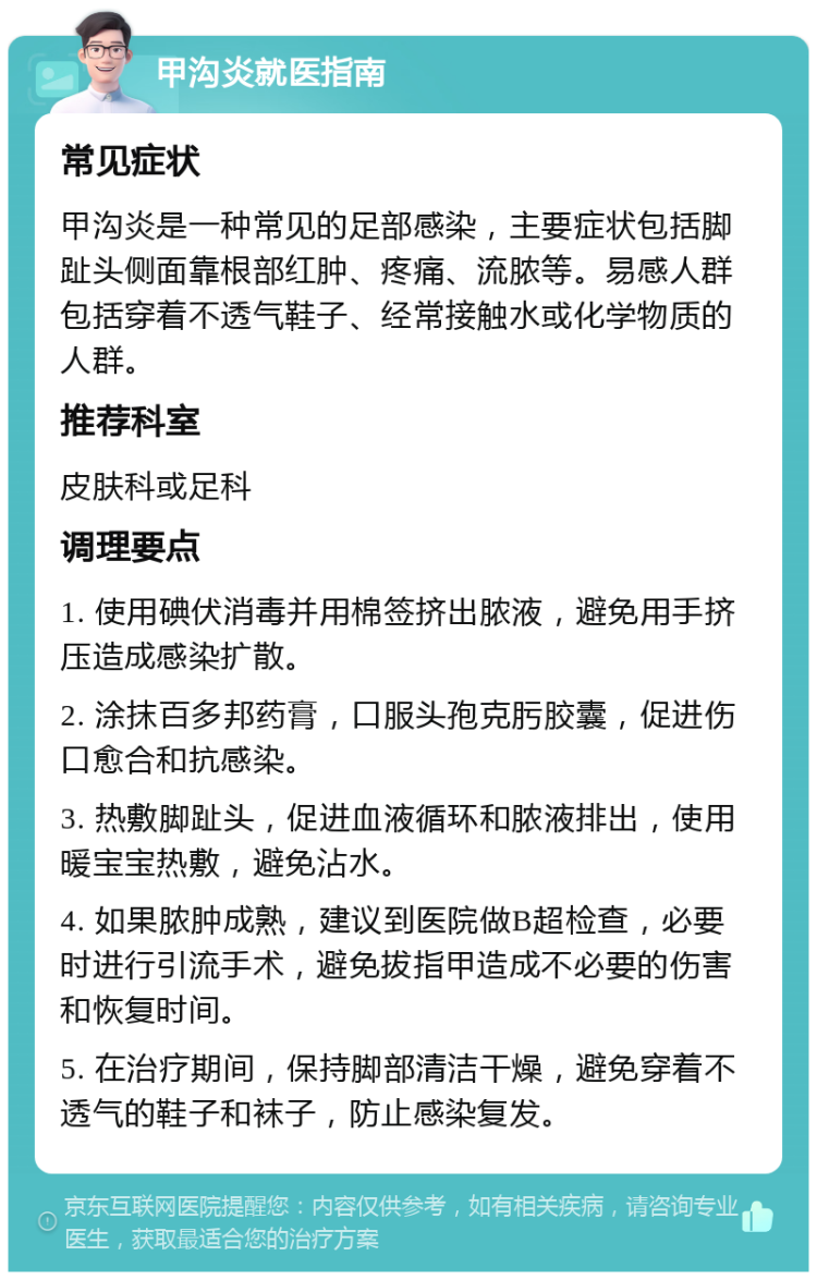 甲沟炎就医指南 常见症状 甲沟炎是一种常见的足部感染，主要症状包括脚趾头侧面靠根部红肿、疼痛、流脓等。易感人群包括穿着不透气鞋子、经常接触水或化学物质的人群。 推荐科室 皮肤科或足科 调理要点 1. 使用碘伏消毒并用棉签挤出脓液，避免用手挤压造成感染扩散。 2. 涂抹百多邦药膏，口服头孢克肟胶囊，促进伤口愈合和抗感染。 3. 热敷脚趾头，促进血液循环和脓液排出，使用暖宝宝热敷，避免沾水。 4. 如果脓肿成熟，建议到医院做B超检查，必要时进行引流手术，避免拔指甲造成不必要的伤害和恢复时间。 5. 在治疗期间，保持脚部清洁干燥，避免穿着不透气的鞋子和袜子，防止感染复发。