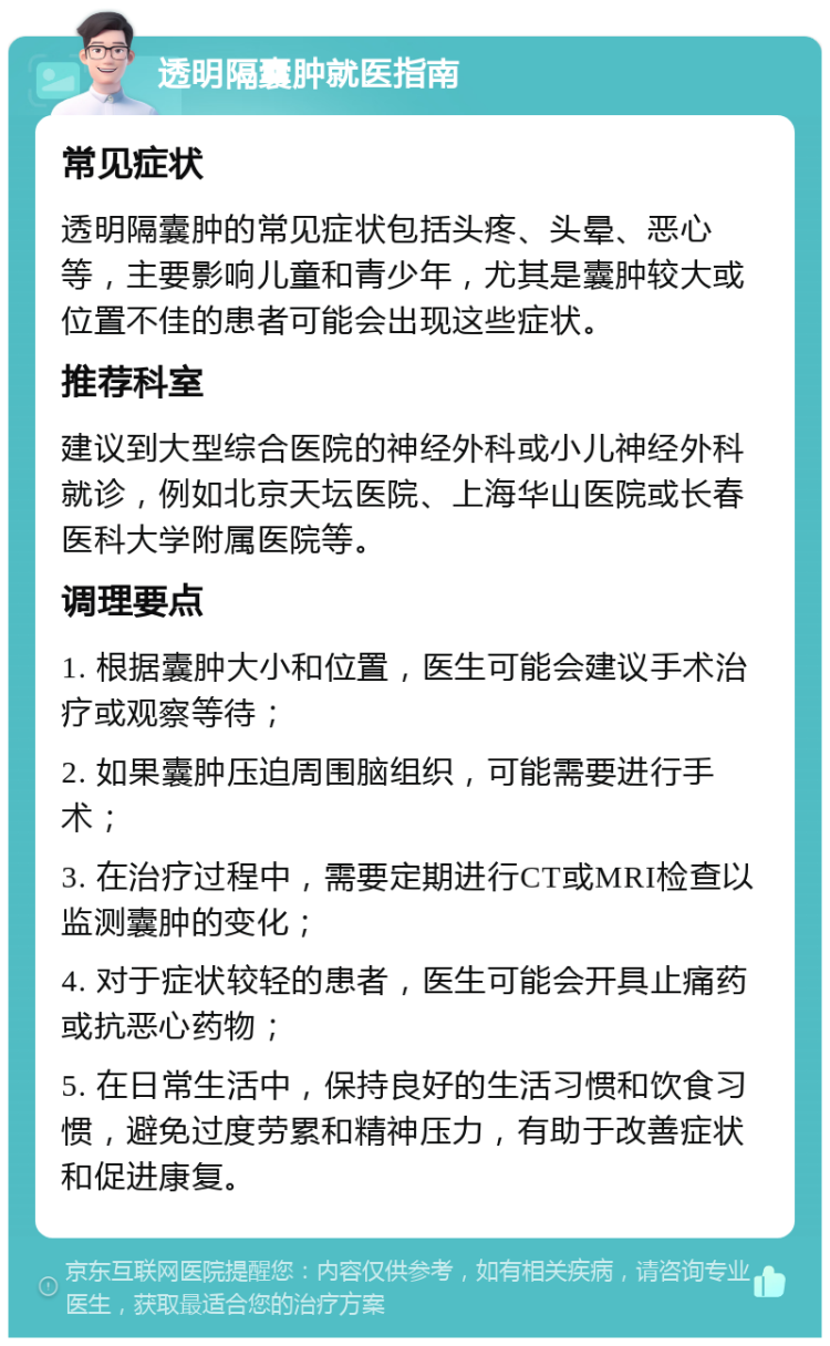 透明隔囊肿就医指南 常见症状 透明隔囊肿的常见症状包括头疼、头晕、恶心等，主要影响儿童和青少年，尤其是囊肿较大或位置不佳的患者可能会出现这些症状。 推荐科室 建议到大型综合医院的神经外科或小儿神经外科就诊，例如北京天坛医院、上海华山医院或长春医科大学附属医院等。 调理要点 1. 根据囊肿大小和位置，医生可能会建议手术治疗或观察等待； 2. 如果囊肿压迫周围脑组织，可能需要进行手术； 3. 在治疗过程中，需要定期进行CT或MRI检查以监测囊肿的变化； 4. 对于症状较轻的患者，医生可能会开具止痛药或抗恶心药物； 5. 在日常生活中，保持良好的生活习惯和饮食习惯，避免过度劳累和精神压力，有助于改善症状和促进康复。