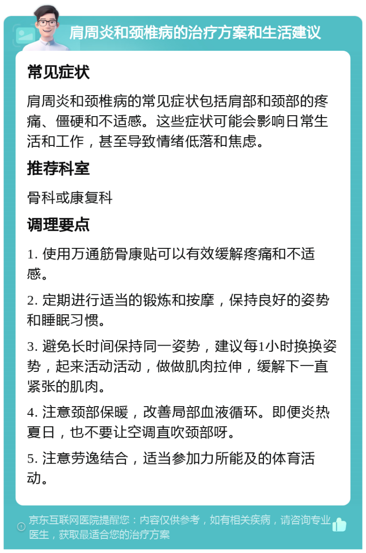 肩周炎和颈椎病的治疗方案和生活建议 常见症状 肩周炎和颈椎病的常见症状包括肩部和颈部的疼痛、僵硬和不适感。这些症状可能会影响日常生活和工作，甚至导致情绪低落和焦虑。 推荐科室 骨科或康复科 调理要点 1. 使用万通筋骨康贴可以有效缓解疼痛和不适感。 2. 定期进行适当的锻炼和按摩，保持良好的姿势和睡眠习惯。 3. 避免长时间保持同一姿势，建议每1小时换换姿势，起来活动活动，做做肌肉拉伸，缓解下一直紧张的肌肉。 4. 注意颈部保暖，改善局部血液循环。即便炎热夏日，也不要让空调直吹颈部呀。 5. 注意劳逸结合，适当参加力所能及的体育活动。