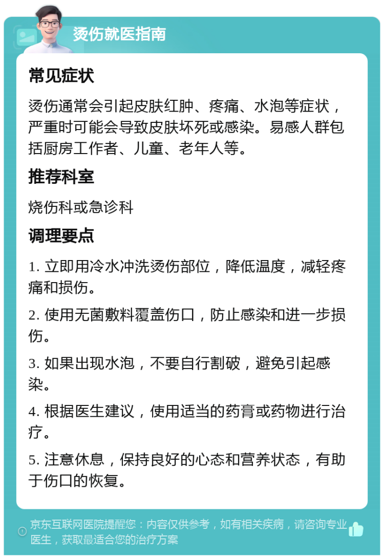 烫伤就医指南 常见症状 烫伤通常会引起皮肤红肿、疼痛、水泡等症状，严重时可能会导致皮肤坏死或感染。易感人群包括厨房工作者、儿童、老年人等。 推荐科室 烧伤科或急诊科 调理要点 1. 立即用冷水冲洗烫伤部位，降低温度，减轻疼痛和损伤。 2. 使用无菌敷料覆盖伤口，防止感染和进一步损伤。 3. 如果出现水泡，不要自行割破，避免引起感染。 4. 根据医生建议，使用适当的药膏或药物进行治疗。 5. 注意休息，保持良好的心态和营养状态，有助于伤口的恢复。