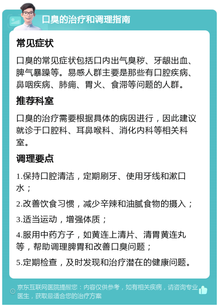 口臭的治疗和调理指南 常见症状 口臭的常见症状包括口内出气臭秽、牙龈出血、脾气暴躁等。易感人群主要是那些有口腔疾病、鼻咽疾病、肺痈、胃火、食滞等问题的人群。 推荐科室 口臭的治疗需要根据具体的病因进行，因此建议就诊于口腔科、耳鼻喉科、消化内科等相关科室。 调理要点 1.保持口腔清洁，定期刷牙、使用牙线和漱口水； 2.改善饮食习惯，减少辛辣和油腻食物的摄入； 3.适当运动，增强体质； 4.服用中药方子，如黄连上清片、清胃黄连丸等，帮助调理脾胃和改善口臭问题； 5.定期检查，及时发现和治疗潜在的健康问题。