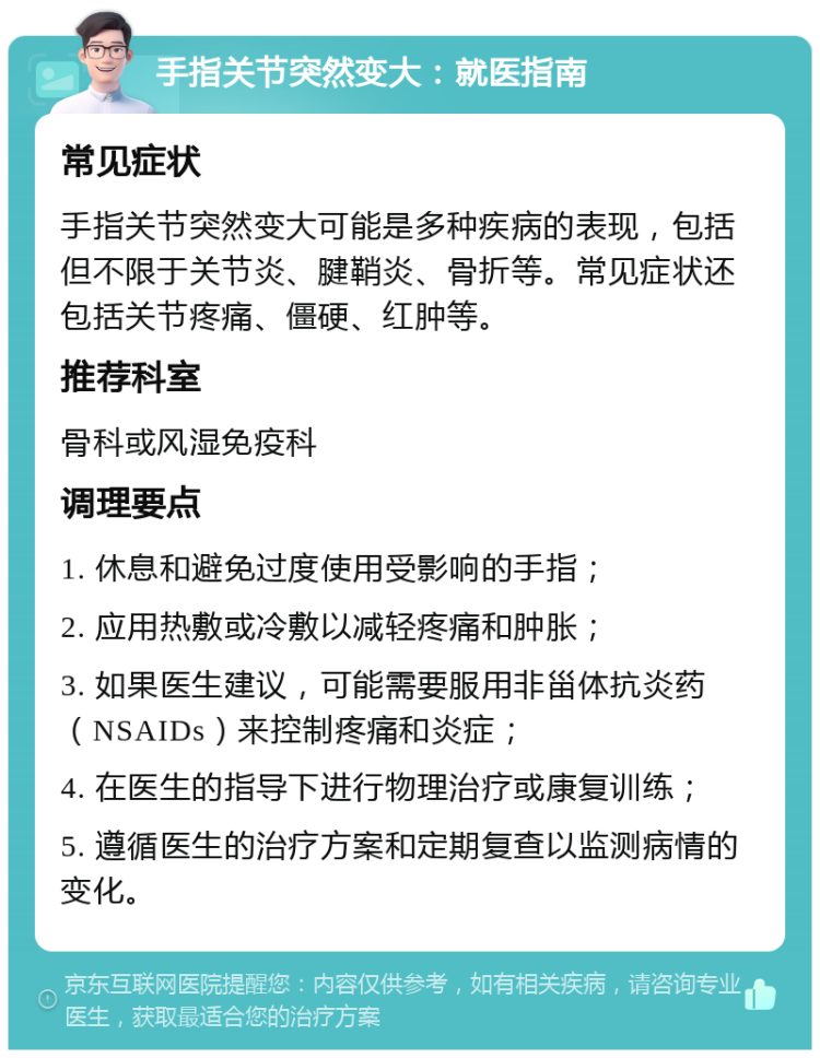 手指关节突然变大：就医指南 常见症状 手指关节突然变大可能是多种疾病的表现，包括但不限于关节炎、腱鞘炎、骨折等。常见症状还包括关节疼痛、僵硬、红肿等。 推荐科室 骨科或风湿免疫科 调理要点 1. 休息和避免过度使用受影响的手指； 2. 应用热敷或冷敷以减轻疼痛和肿胀； 3. 如果医生建议，可能需要服用非甾体抗炎药（NSAIDs）来控制疼痛和炎症； 4. 在医生的指导下进行物理治疗或康复训练； 5. 遵循医生的治疗方案和定期复查以监测病情的变化。