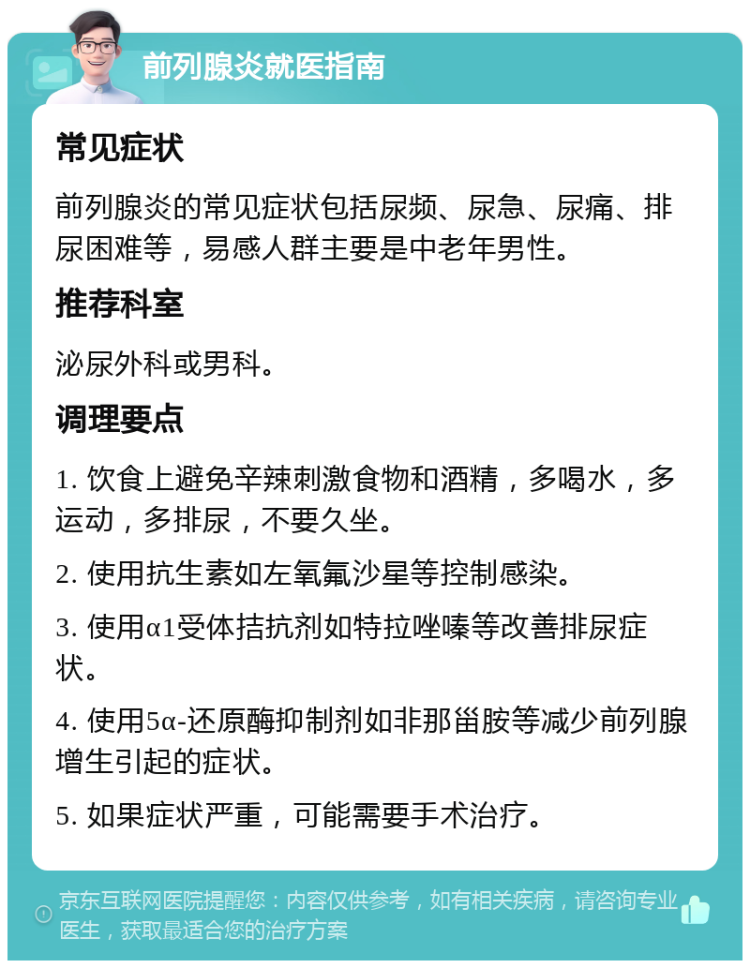 前列腺炎就医指南 常见症状 前列腺炎的常见症状包括尿频、尿急、尿痛、排尿困难等，易感人群主要是中老年男性。 推荐科室 泌尿外科或男科。 调理要点 1. 饮食上避免辛辣刺激食物和酒精，多喝水，多运动，多排尿，不要久坐。 2. 使用抗生素如左氧氟沙星等控制感染。 3. 使用α1受体拮抗剂如特拉唑嗪等改善排尿症状。 4. 使用5α-还原酶抑制剂如非那甾胺等减少前列腺增生引起的症状。 5. 如果症状严重，可能需要手术治疗。