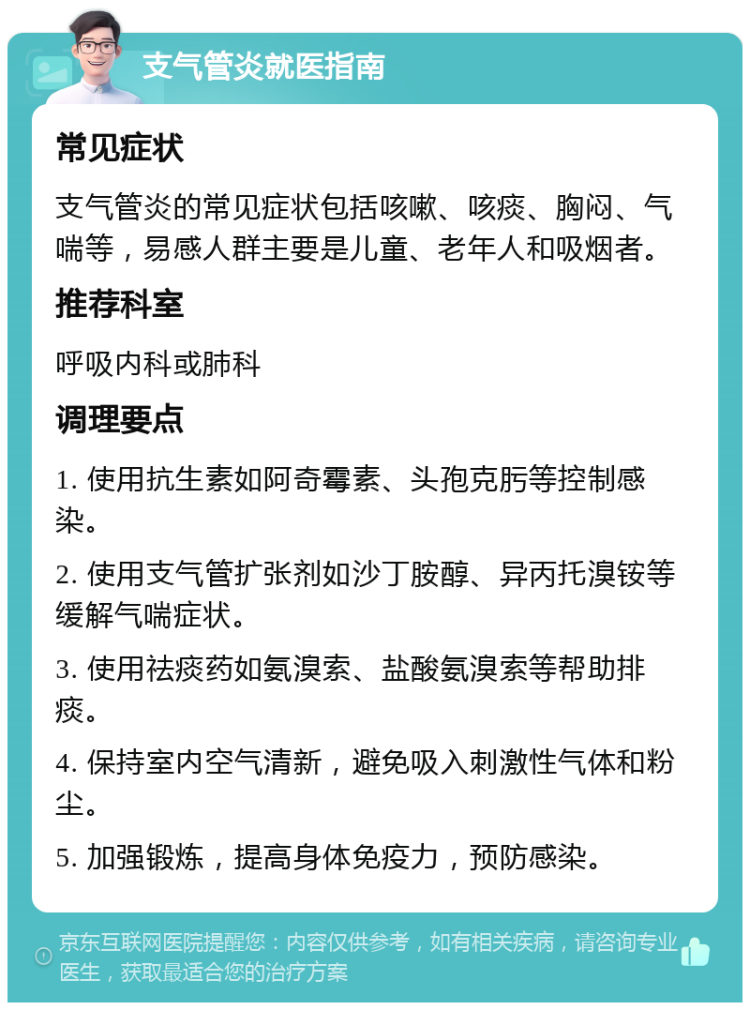 支气管炎就医指南 常见症状 支气管炎的常见症状包括咳嗽、咳痰、胸闷、气喘等，易感人群主要是儿童、老年人和吸烟者。 推荐科室 呼吸内科或肺科 调理要点 1. 使用抗生素如阿奇霉素、头孢克肟等控制感染。 2. 使用支气管扩张剂如沙丁胺醇、异丙托溴铵等缓解气喘症状。 3. 使用祛痰药如氨溴索、盐酸氨溴索等帮助排痰。 4. 保持室内空气清新，避免吸入刺激性气体和粉尘。 5. 加强锻炼，提高身体免疫力，预防感染。