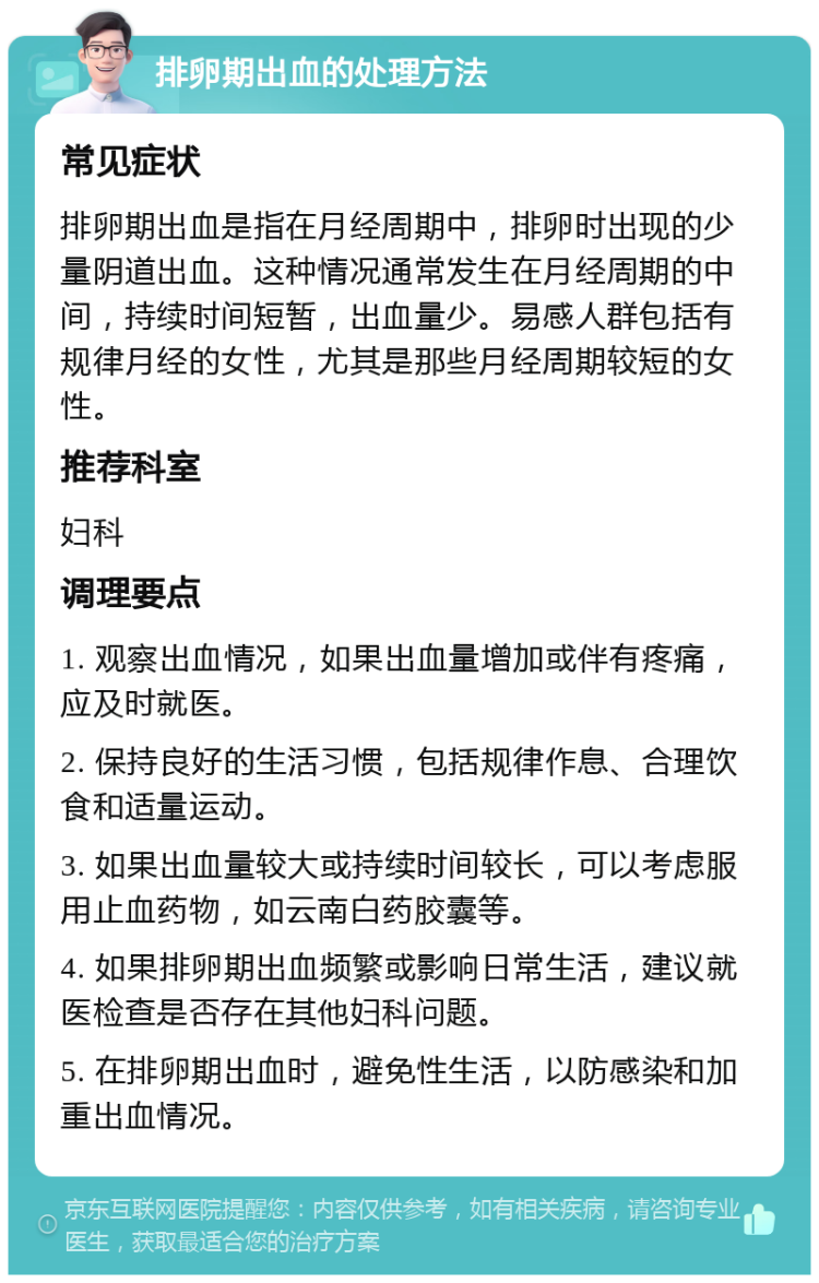 排卵期出血的处理方法 常见症状 排卵期出血是指在月经周期中，排卵时出现的少量阴道出血。这种情况通常发生在月经周期的中间，持续时间短暂，出血量少。易感人群包括有规律月经的女性，尤其是那些月经周期较短的女性。 推荐科室 妇科 调理要点 1. 观察出血情况，如果出血量增加或伴有疼痛，应及时就医。 2. 保持良好的生活习惯，包括规律作息、合理饮食和适量运动。 3. 如果出血量较大或持续时间较长，可以考虑服用止血药物，如云南白药胶囊等。 4. 如果排卵期出血频繁或影响日常生活，建议就医检查是否存在其他妇科问题。 5. 在排卵期出血时，避免性生活，以防感染和加重出血情况。