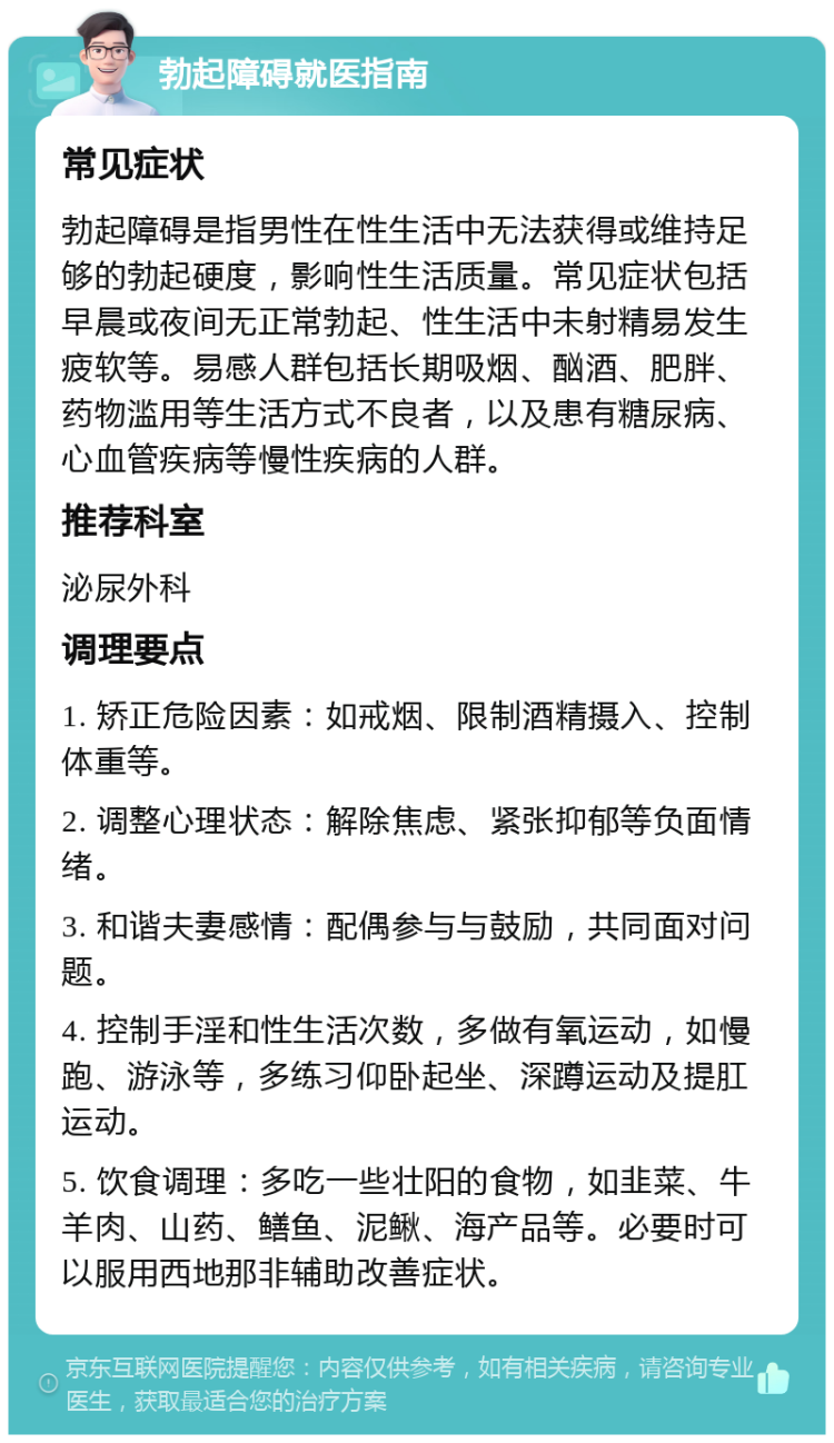 勃起障碍就医指南 常见症状 勃起障碍是指男性在性生活中无法获得或维持足够的勃起硬度，影响性生活质量。常见症状包括早晨或夜间无正常勃起、性生活中未射精易发生疲软等。易感人群包括长期吸烟、酗酒、肥胖、药物滥用等生活方式不良者，以及患有糖尿病、心血管疾病等慢性疾病的人群。 推荐科室 泌尿外科 调理要点 1. 矫正危险因素：如戒烟、限制酒精摄入、控制体重等。 2. 调整心理状态：解除焦虑、紧张抑郁等负面情绪。 3. 和谐夫妻感情：配偶参与与鼓励，共同面对问题。 4. 控制手淫和性生活次数，多做有氧运动，如慢跑、游泳等，多练习仰卧起坐、深蹲运动及提肛运动。 5. 饮食调理：多吃一些壮阳的食物，如韭菜、牛羊肉、山药、鳝鱼、泥鳅、海产品等。必要时可以服用西地那非辅助改善症状。