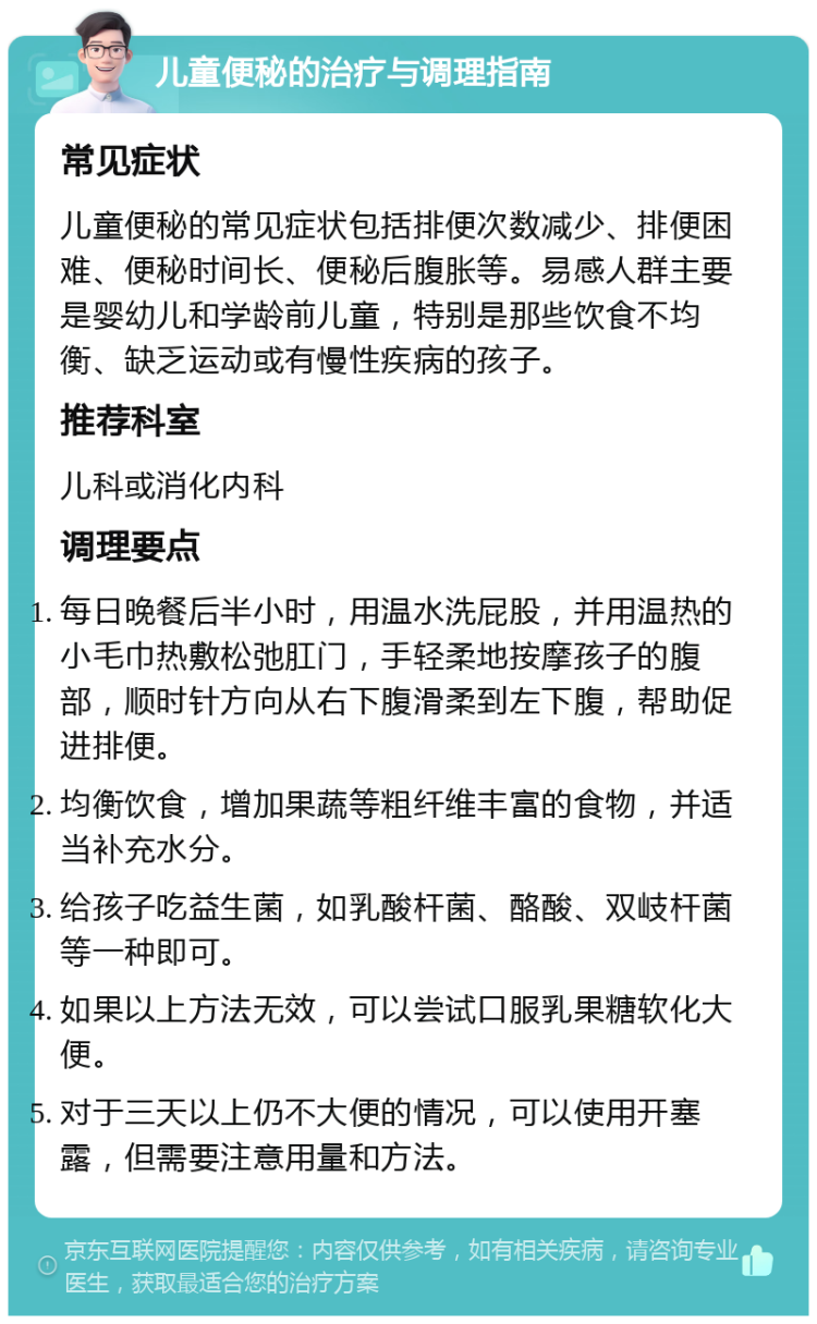 儿童便秘的治疗与调理指南 常见症状 儿童便秘的常见症状包括排便次数减少、排便困难、便秘时间长、便秘后腹胀等。易感人群主要是婴幼儿和学龄前儿童，特别是那些饮食不均衡、缺乏运动或有慢性疾病的孩子。 推荐科室 儿科或消化内科 调理要点 每日晚餐后半小时，用温水洗屁股，并用温热的小毛巾热敷松弛肛门，手轻柔地按摩孩子的腹部，顺时针方向从右下腹滑柔到左下腹，帮助促进排便。 均衡饮食，增加果蔬等粗纤维丰富的食物，并适当补充水分。 给孩子吃益生菌，如乳酸杆菌、酪酸、双岐杆菌等一种即可。 如果以上方法无效，可以尝试口服乳果糖软化大便。 对于三天以上仍不大便的情况，可以使用开塞露，但需要注意用量和方法。