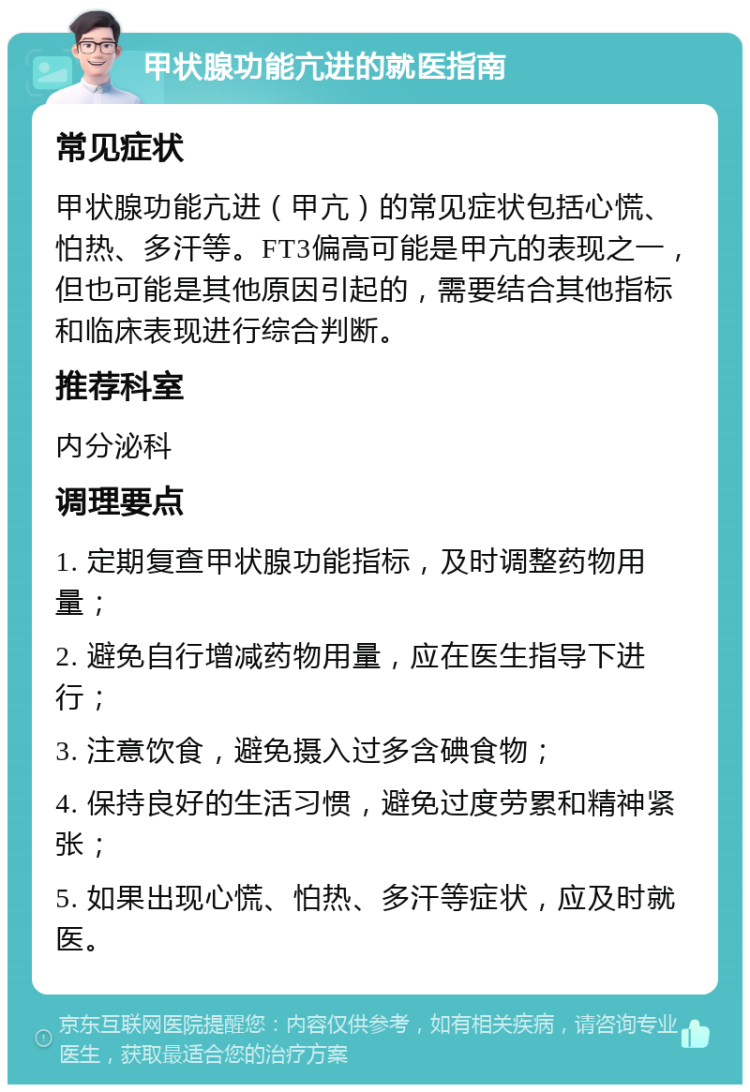 甲状腺功能亢进的就医指南 常见症状 甲状腺功能亢进（甲亢）的常见症状包括心慌、怕热、多汗等。FT3偏高可能是甲亢的表现之一，但也可能是其他原因引起的，需要结合其他指标和临床表现进行综合判断。 推荐科室 内分泌科 调理要点 1. 定期复查甲状腺功能指标，及时调整药物用量； 2. 避免自行增减药物用量，应在医生指导下进行； 3. 注意饮食，避免摄入过多含碘食物； 4. 保持良好的生活习惯，避免过度劳累和精神紧张； 5. 如果出现心慌、怕热、多汗等症状，应及时就医。