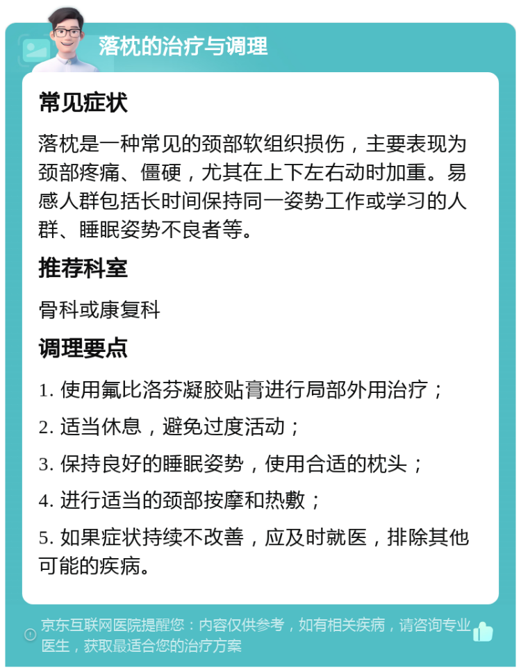 落枕的治疗与调理 常见症状 落枕是一种常见的颈部软组织损伤，主要表现为颈部疼痛、僵硬，尤其在上下左右动时加重。易感人群包括长时间保持同一姿势工作或学习的人群、睡眠姿势不良者等。 推荐科室 骨科或康复科 调理要点 1. 使用氟比洛芬凝胶贴膏进行局部外用治疗； 2. 适当休息，避免过度活动； 3. 保持良好的睡眠姿势，使用合适的枕头； 4. 进行适当的颈部按摩和热敷； 5. 如果症状持续不改善，应及时就医，排除其他可能的疾病。