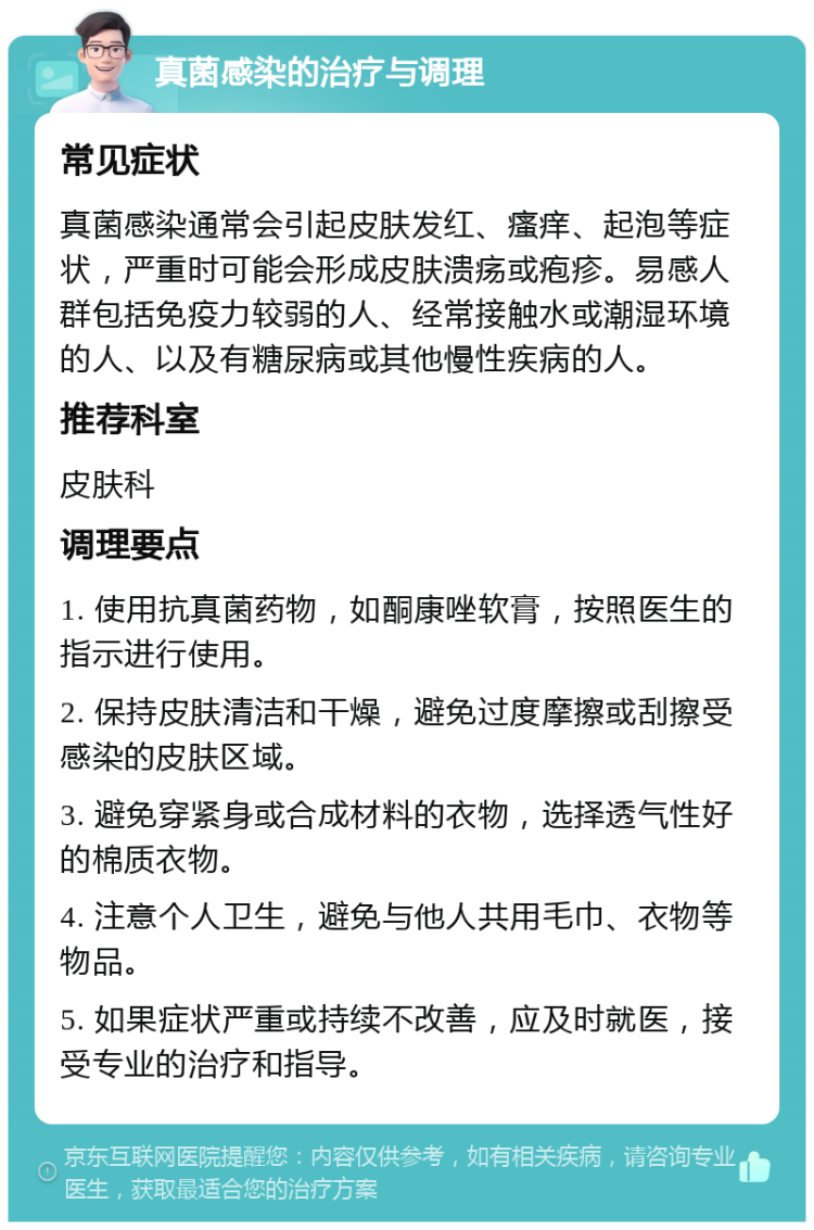 真菌感染的治疗与调理 常见症状 真菌感染通常会引起皮肤发红、瘙痒、起泡等症状，严重时可能会形成皮肤溃疡或疱疹。易感人群包括免疫力较弱的人、经常接触水或潮湿环境的人、以及有糖尿病或其他慢性疾病的人。 推荐科室 皮肤科 调理要点 1. 使用抗真菌药物，如酮康唑软膏，按照医生的指示进行使用。 2. 保持皮肤清洁和干燥，避免过度摩擦或刮擦受感染的皮肤区域。 3. 避免穿紧身或合成材料的衣物，选择透气性好的棉质衣物。 4. 注意个人卫生，避免与他人共用毛巾、衣物等物品。 5. 如果症状严重或持续不改善，应及时就医，接受专业的治疗和指导。