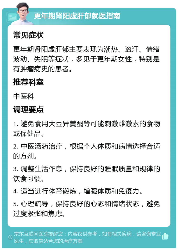 更年期肾阳虚肝郁就医指南 常见症状 更年期肾阳虚肝郁主要表现为潮热、盗汗、情绪波动、失眠等症状，多见于更年期女性，特别是有肿瘤病史的患者。 推荐科室 中医科 调理要点 1. 避免食用大豆异黄酮等可能刺激雌激素的食物或保健品。 2. 中医汤药治疗，根据个人体质和病情选择合适的方剂。 3. 调整生活作息，保持良好的睡眠质量和规律的饮食习惯。 4. 适当进行体育锻炼，增强体质和免疫力。 5. 心理疏导，保持良好的心态和情绪状态，避免过度紧张和焦虑。