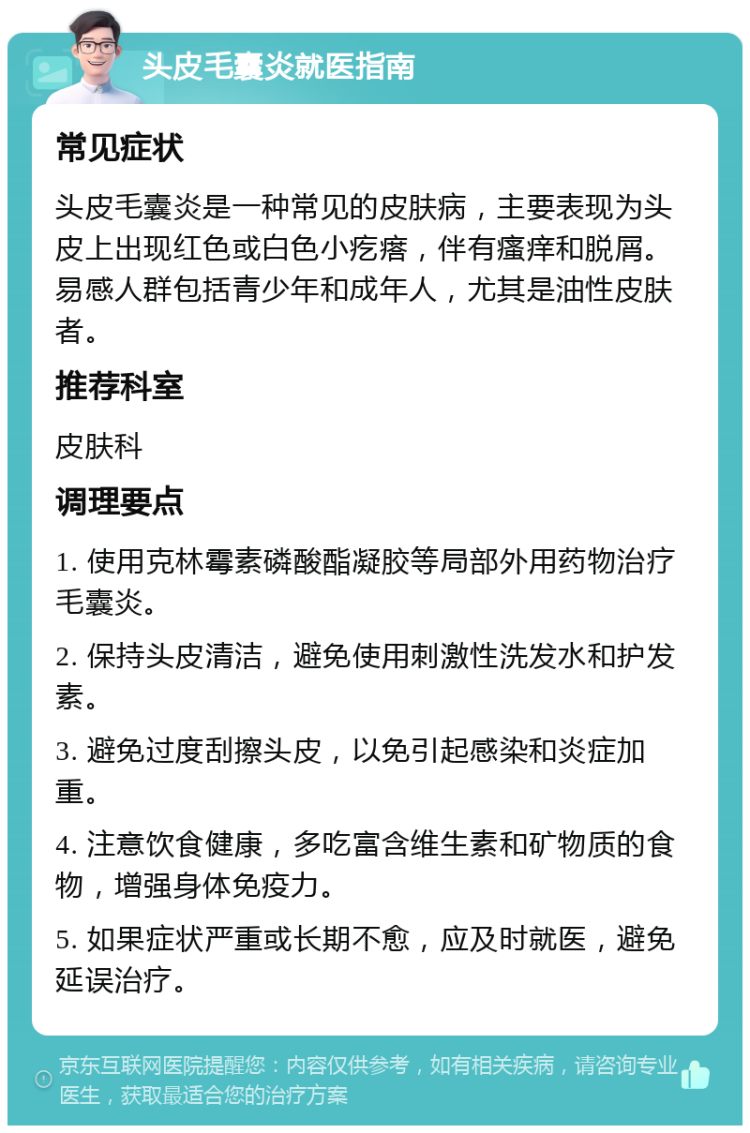 头皮毛囊炎就医指南 常见症状 头皮毛囊炎是一种常见的皮肤病，主要表现为头皮上出现红色或白色小疙瘩，伴有瘙痒和脱屑。易感人群包括青少年和成年人，尤其是油性皮肤者。 推荐科室 皮肤科 调理要点 1. 使用克林霉素磷酸酯凝胶等局部外用药物治疗毛囊炎。 2. 保持头皮清洁，避免使用刺激性洗发水和护发素。 3. 避免过度刮擦头皮，以免引起感染和炎症加重。 4. 注意饮食健康，多吃富含维生素和矿物质的食物，增强身体免疫力。 5. 如果症状严重或长期不愈，应及时就医，避免延误治疗。