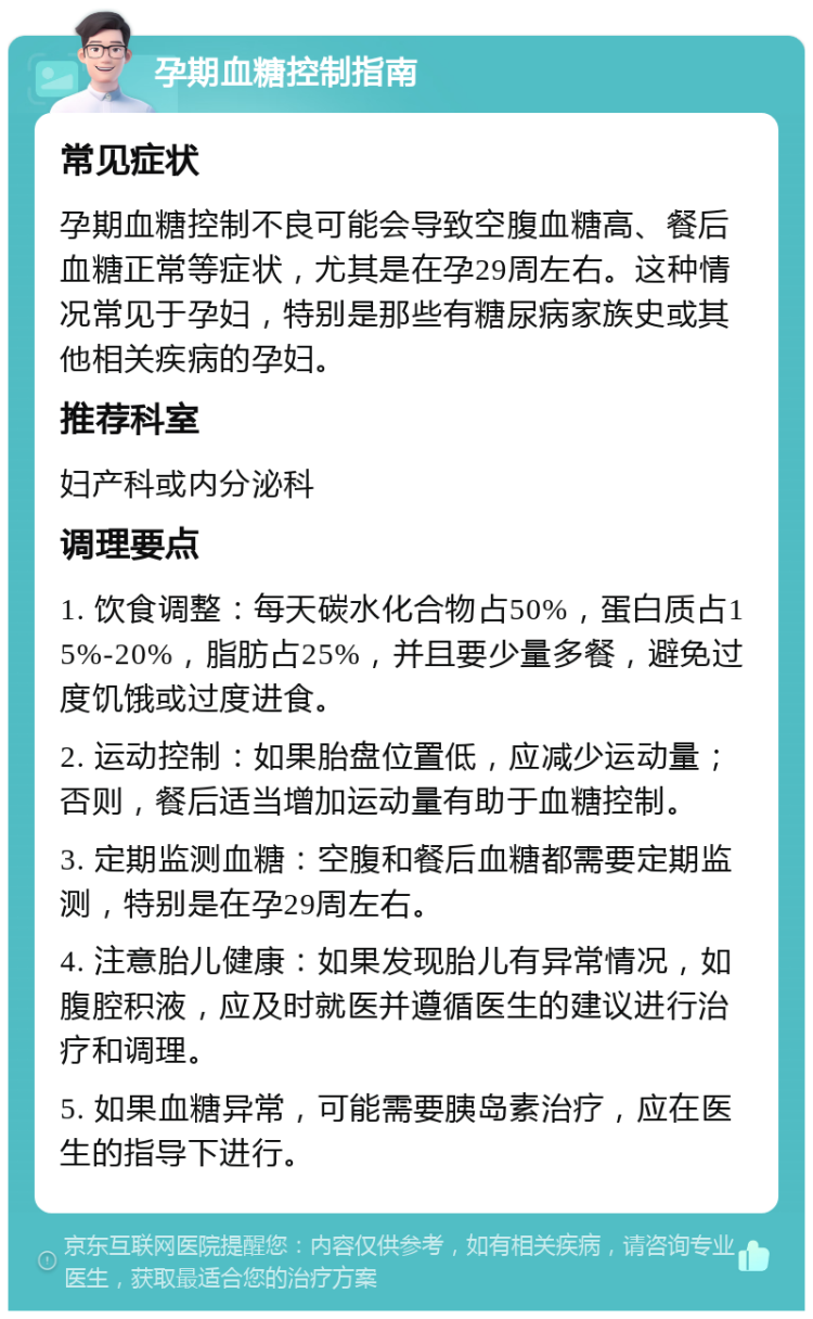 孕期血糖控制指南 常见症状 孕期血糖控制不良可能会导致空腹血糖高、餐后血糖正常等症状，尤其是在孕29周左右。这种情况常见于孕妇，特别是那些有糖尿病家族史或其他相关疾病的孕妇。 推荐科室 妇产科或内分泌科 调理要点 1. 饮食调整：每天碳水化合物占50%，蛋白质占15%-20%，脂肪占25%，并且要少量多餐，避免过度饥饿或过度进食。 2. 运动控制：如果胎盘位置低，应减少运动量；否则，餐后适当增加运动量有助于血糖控制。 3. 定期监测血糖：空腹和餐后血糖都需要定期监测，特别是在孕29周左右。 4. 注意胎儿健康：如果发现胎儿有异常情况，如腹腔积液，应及时就医并遵循医生的建议进行治疗和调理。 5. 如果血糖异常，可能需要胰岛素治疗，应在医生的指导下进行。