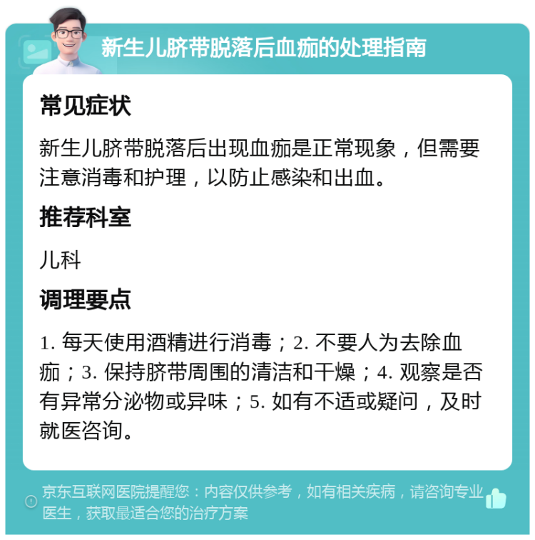 新生儿脐带脱落后血痂的处理指南 常见症状 新生儿脐带脱落后出现血痂是正常现象，但需要注意消毒和护理，以防止感染和出血。 推荐科室 儿科 调理要点 1. 每天使用酒精进行消毒；2. 不要人为去除血痂；3. 保持脐带周围的清洁和干燥；4. 观察是否有异常分泌物或异味；5. 如有不适或疑问，及时就医咨询。