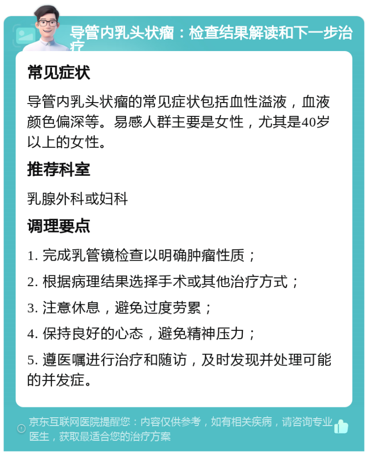 导管内乳头状瘤：检查结果解读和下一步治疗 常见症状 导管内乳头状瘤的常见症状包括血性溢液，血液颜色偏深等。易感人群主要是女性，尤其是40岁以上的女性。 推荐科室 乳腺外科或妇科 调理要点 1. 完成乳管镜检查以明确肿瘤性质； 2. 根据病理结果选择手术或其他治疗方式； 3. 注意休息，避免过度劳累； 4. 保持良好的心态，避免精神压力； 5. 遵医嘱进行治疗和随访，及时发现并处理可能的并发症。