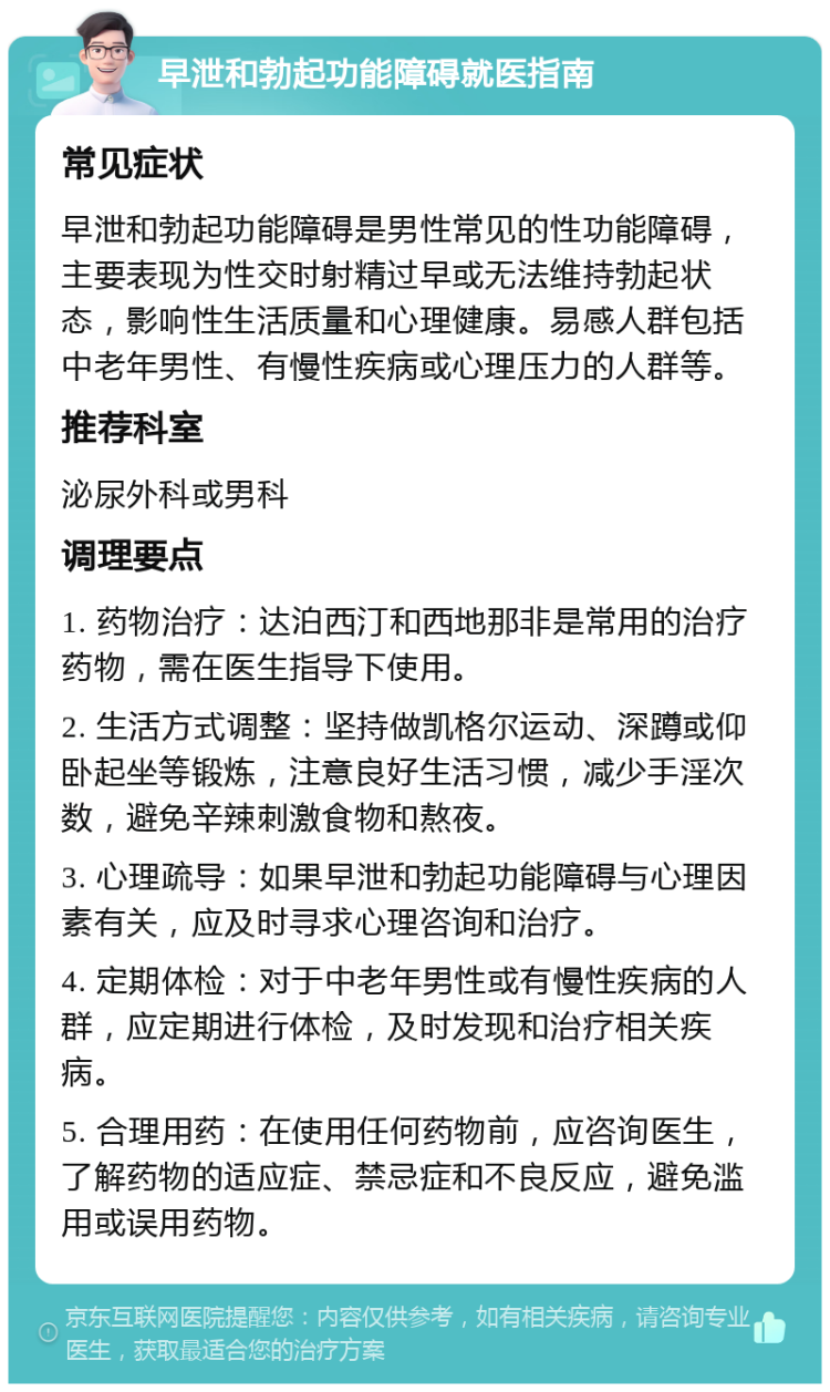 早泄和勃起功能障碍就医指南 常见症状 早泄和勃起功能障碍是男性常见的性功能障碍，主要表现为性交时射精过早或无法维持勃起状态，影响性生活质量和心理健康。易感人群包括中老年男性、有慢性疾病或心理压力的人群等。 推荐科室 泌尿外科或男科 调理要点 1. 药物治疗：达泊西汀和西地那非是常用的治疗药物，需在医生指导下使用。 2. 生活方式调整：坚持做凯格尔运动、深蹲或仰卧起坐等锻炼，注意良好生活习惯，减少手淫次数，避免辛辣刺激食物和熬夜。 3. 心理疏导：如果早泄和勃起功能障碍与心理因素有关，应及时寻求心理咨询和治疗。 4. 定期体检：对于中老年男性或有慢性疾病的人群，应定期进行体检，及时发现和治疗相关疾病。 5. 合理用药：在使用任何药物前，应咨询医生，了解药物的适应症、禁忌症和不良反应，避免滥用或误用药物。