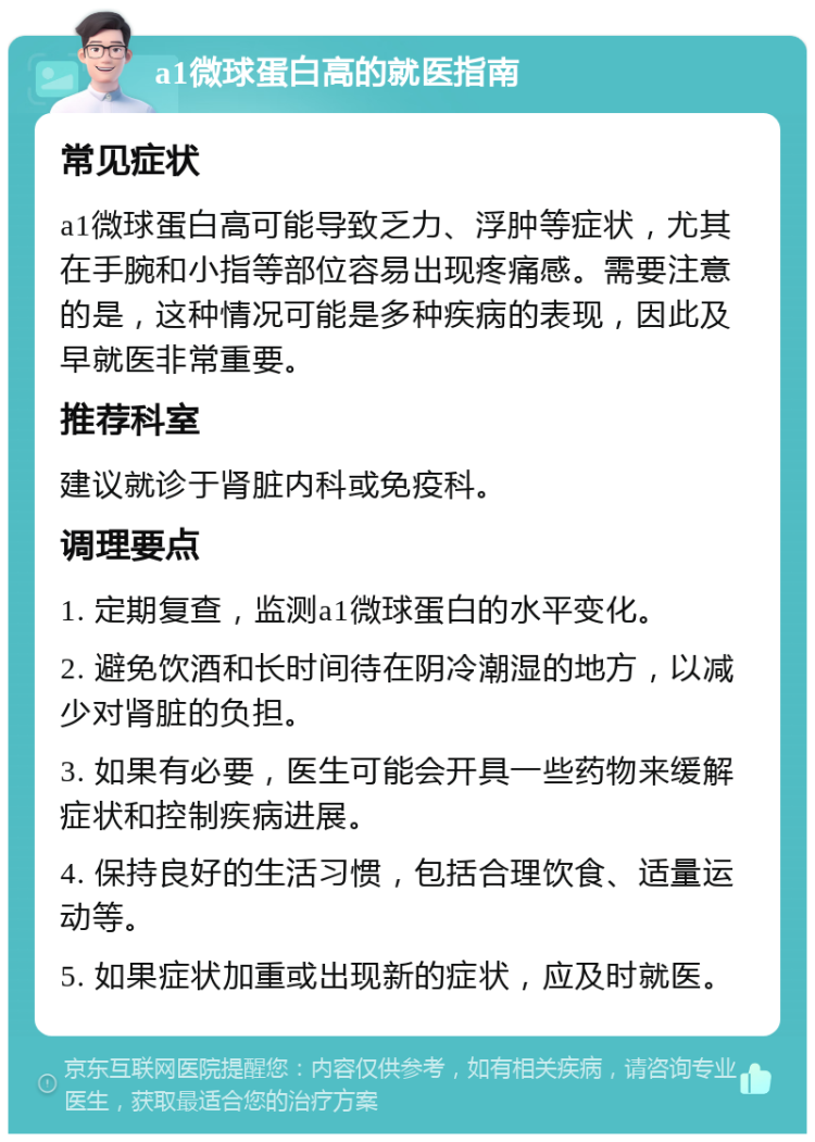 a1微球蛋白高的就医指南 常见症状 a1微球蛋白高可能导致乏力、浮肿等症状，尤其在手腕和小指等部位容易出现疼痛感。需要注意的是，这种情况可能是多种疾病的表现，因此及早就医非常重要。 推荐科室 建议就诊于肾脏内科或免疫科。 调理要点 1. 定期复查，监测a1微球蛋白的水平变化。 2. 避免饮酒和长时间待在阴冷潮湿的地方，以减少对肾脏的负担。 3. 如果有必要，医生可能会开具一些药物来缓解症状和控制疾病进展。 4. 保持良好的生活习惯，包括合理饮食、适量运动等。 5. 如果症状加重或出现新的症状，应及时就医。