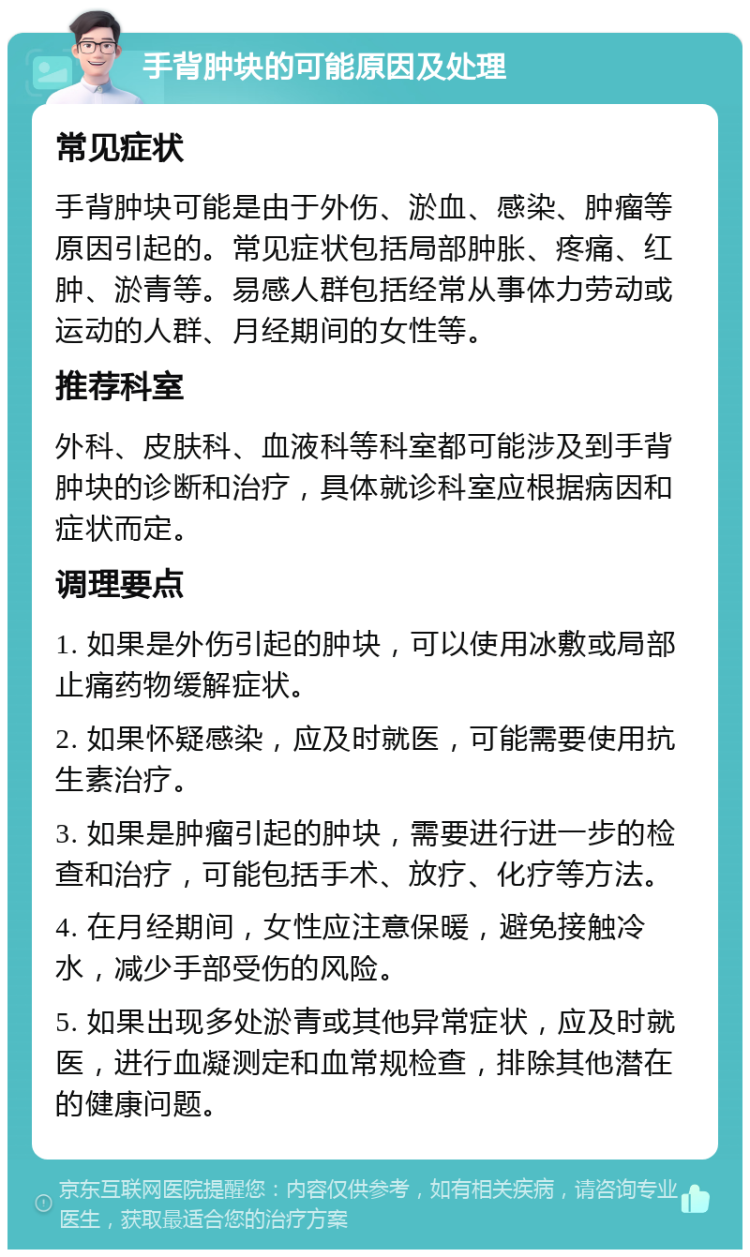 手背肿块的可能原因及处理 常见症状 手背肿块可能是由于外伤、淤血、感染、肿瘤等原因引起的。常见症状包括局部肿胀、疼痛、红肿、淤青等。易感人群包括经常从事体力劳动或运动的人群、月经期间的女性等。 推荐科室 外科、皮肤科、血液科等科室都可能涉及到手背肿块的诊断和治疗，具体就诊科室应根据病因和症状而定。 调理要点 1. 如果是外伤引起的肿块，可以使用冰敷或局部止痛药物缓解症状。 2. 如果怀疑感染，应及时就医，可能需要使用抗生素治疗。 3. 如果是肿瘤引起的肿块，需要进行进一步的检查和治疗，可能包括手术、放疗、化疗等方法。 4. 在月经期间，女性应注意保暖，避免接触冷水，减少手部受伤的风险。 5. 如果出现多处淤青或其他异常症状，应及时就医，进行血凝测定和血常规检查，排除其他潜在的健康问题。