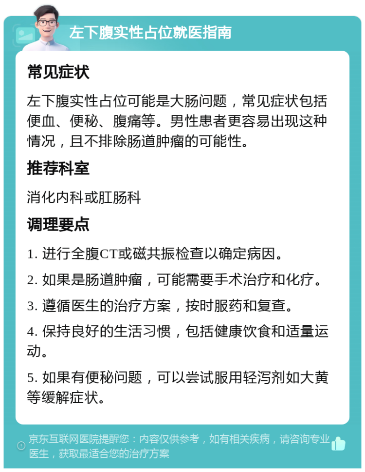 左下腹实性占位就医指南 常见症状 左下腹实性占位可能是大肠问题，常见症状包括便血、便秘、腹痛等。男性患者更容易出现这种情况，且不排除肠道肿瘤的可能性。 推荐科室 消化内科或肛肠科 调理要点 1. 进行全腹CT或磁共振检查以确定病因。 2. 如果是肠道肿瘤，可能需要手术治疗和化疗。 3. 遵循医生的治疗方案，按时服药和复查。 4. 保持良好的生活习惯，包括健康饮食和适量运动。 5. 如果有便秘问题，可以尝试服用轻泻剂如大黄等缓解症状。