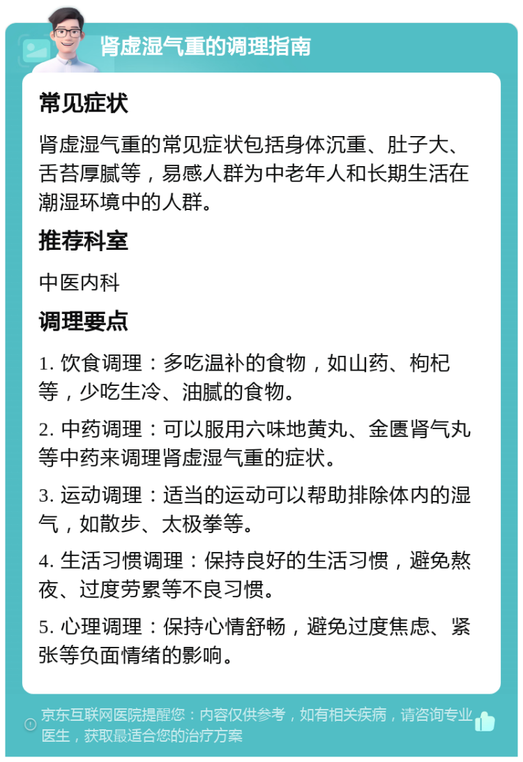 肾虚湿气重的调理指南 常见症状 肾虚湿气重的常见症状包括身体沉重、肚子大、舌苔厚腻等，易感人群为中老年人和长期生活在潮湿环境中的人群。 推荐科室 中医内科 调理要点 1. 饮食调理：多吃温补的食物，如山药、枸杞等，少吃生冷、油腻的食物。 2. 中药调理：可以服用六味地黄丸、金匮肾气丸等中药来调理肾虚湿气重的症状。 3. 运动调理：适当的运动可以帮助排除体内的湿气，如散步、太极拳等。 4. 生活习惯调理：保持良好的生活习惯，避免熬夜、过度劳累等不良习惯。 5. 心理调理：保持心情舒畅，避免过度焦虑、紧张等负面情绪的影响。