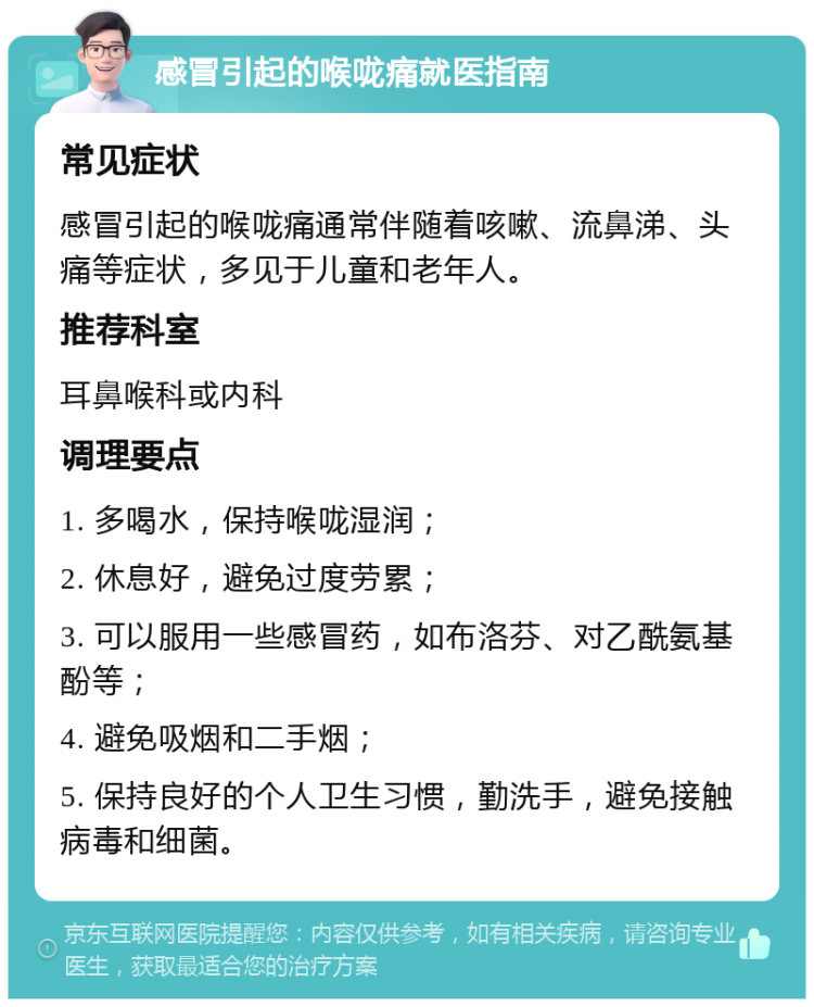 感冒引起的喉咙痛就医指南 常见症状 感冒引起的喉咙痛通常伴随着咳嗽、流鼻涕、头痛等症状，多见于儿童和老年人。 推荐科室 耳鼻喉科或内科 调理要点 1. 多喝水，保持喉咙湿润； 2. 休息好，避免过度劳累； 3. 可以服用一些感冒药，如布洛芬、对乙酰氨基酚等； 4. 避免吸烟和二手烟； 5. 保持良好的个人卫生习惯，勤洗手，避免接触病毒和细菌。