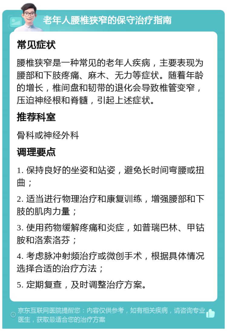 老年人腰椎狭窄的保守治疗指南 常见症状 腰椎狭窄是一种常见的老年人疾病，主要表现为腰部和下肢疼痛、麻木、无力等症状。随着年龄的增长，椎间盘和韧带的退化会导致椎管变窄，压迫神经根和脊髓，引起上述症状。 推荐科室 骨科或神经外科 调理要点 1. 保持良好的坐姿和站姿，避免长时间弯腰或扭曲； 2. 适当进行物理治疗和康复训练，增强腰部和下肢的肌肉力量； 3. 使用药物缓解疼痛和炎症，如普瑞巴林、甲钴胺和洛索洛芬； 4. 考虑脉冲射频治疗或微创手术，根据具体情况选择合适的治疗方法； 5. 定期复查，及时调整治疗方案。