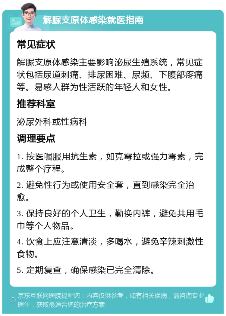 解脲支原体感染就医指南 常见症状 解脲支原体感染主要影响泌尿生殖系统，常见症状包括尿道刺痛、排尿困难、尿频、下腹部疼痛等。易感人群为性活跃的年轻人和女性。 推荐科室 泌尿外科或性病科 调理要点 1. 按医嘱服用抗生素，如克霉拉或强力霉素，完成整个疗程。 2. 避免性行为或使用安全套，直到感染完全治愈。 3. 保持良好的个人卫生，勤换内裤，避免共用毛巾等个人物品。 4. 饮食上应注意清淡，多喝水，避免辛辣刺激性食物。 5. 定期复查，确保感染已完全清除。