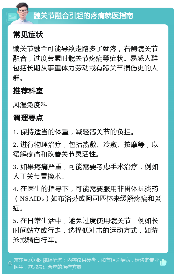 髋关节融合引起的疼痛就医指南 常见症状 髋关节融合可能导致走路多了就疼，右侧髋关节融合，过度劳累时髋关节疼痛等症状。易感人群包括长期从事重体力劳动或有髋关节损伤史的人群。 推荐科室 风湿免疫科 调理要点 1. 保持适当的体重，减轻髋关节的负担。 2. 进行物理治疗，包括热敷、冷敷、按摩等，以缓解疼痛和改善关节灵活性。 3. 如果疼痛严重，可能需要考虑手术治疗，例如人工关节置换术。 4. 在医生的指导下，可能需要服用非甾体抗炎药（NSAIDs）如布洛芬或阿司匹林来缓解疼痛和炎症。 5. 在日常生活中，避免过度使用髋关节，例如长时间站立或行走，选择低冲击的运动方式，如游泳或骑自行车。