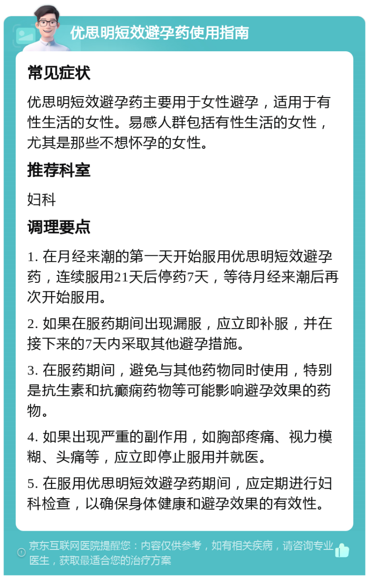 优思明短效避孕药使用指南 常见症状 优思明短效避孕药主要用于女性避孕，适用于有性生活的女性。易感人群包括有性生活的女性，尤其是那些不想怀孕的女性。 推荐科室 妇科 调理要点 1. 在月经来潮的第一天开始服用优思明短效避孕药，连续服用21天后停药7天，等待月经来潮后再次开始服用。 2. 如果在服药期间出现漏服，应立即补服，并在接下来的7天内采取其他避孕措施。 3. 在服药期间，避免与其他药物同时使用，特别是抗生素和抗癫痫药物等可能影响避孕效果的药物。 4. 如果出现严重的副作用，如胸部疼痛、视力模糊、头痛等，应立即停止服用并就医。 5. 在服用优思明短效避孕药期间，应定期进行妇科检查，以确保身体健康和避孕效果的有效性。