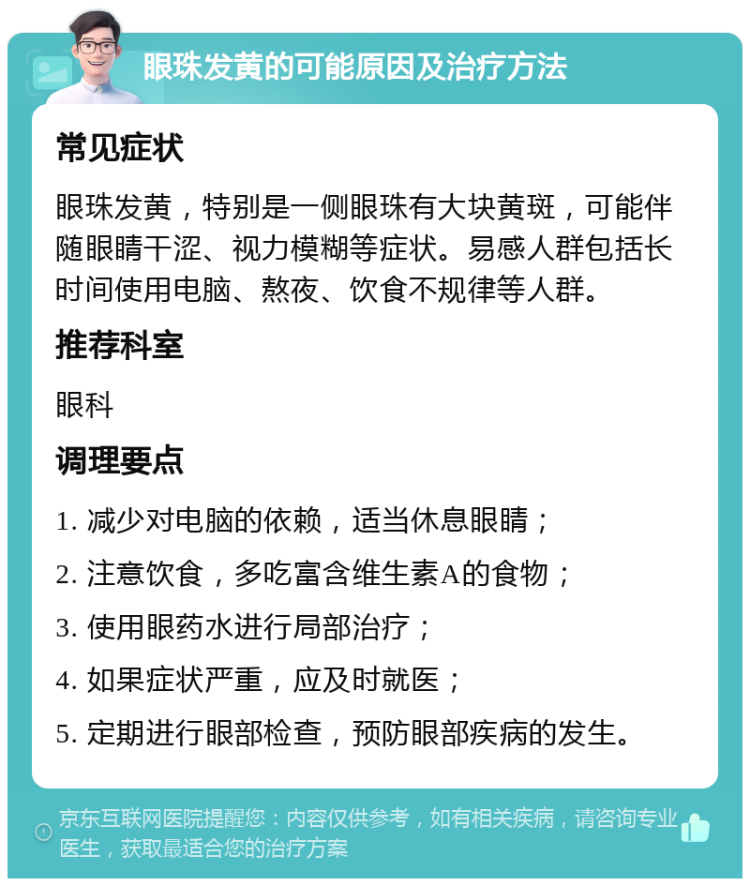 眼珠发黄的可能原因及治疗方法 常见症状 眼珠发黄，特别是一侧眼珠有大块黄斑，可能伴随眼睛干涩、视力模糊等症状。易感人群包括长时间使用电脑、熬夜、饮食不规律等人群。 推荐科室 眼科 调理要点 1. 减少对电脑的依赖，适当休息眼睛； 2. 注意饮食，多吃富含维生素A的食物； 3. 使用眼药水进行局部治疗； 4. 如果症状严重，应及时就医； 5. 定期进行眼部检查，预防眼部疾病的发生。