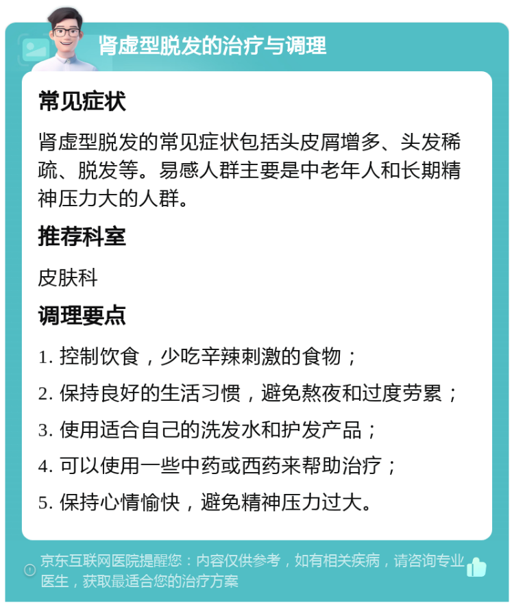 肾虚型脱发的治疗与调理 常见症状 肾虚型脱发的常见症状包括头皮屑增多、头发稀疏、脱发等。易感人群主要是中老年人和长期精神压力大的人群。 推荐科室 皮肤科 调理要点 1. 控制饮食，少吃辛辣刺激的食物； 2. 保持良好的生活习惯，避免熬夜和过度劳累； 3. 使用适合自己的洗发水和护发产品； 4. 可以使用一些中药或西药来帮助治疗； 5. 保持心情愉快，避免精神压力过大。