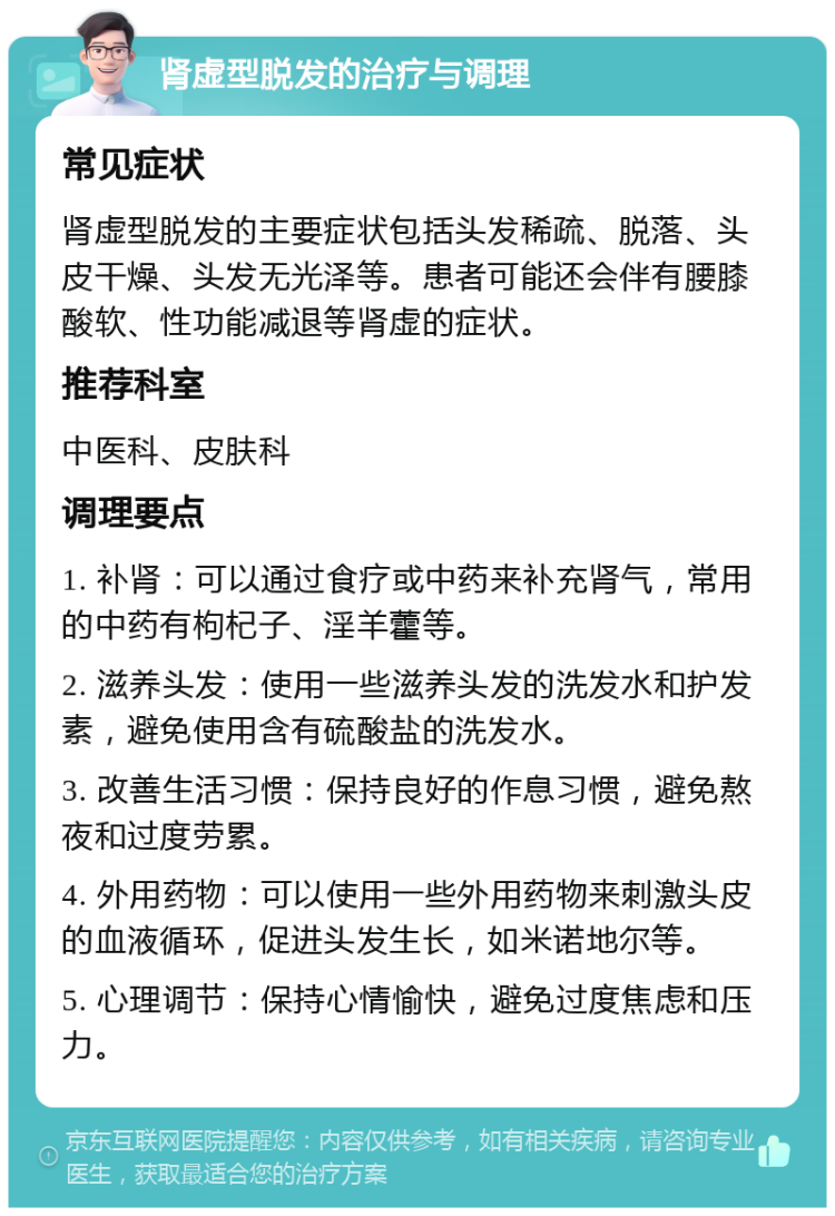 肾虚型脱发的治疗与调理 常见症状 肾虚型脱发的主要症状包括头发稀疏、脱落、头皮干燥、头发无光泽等。患者可能还会伴有腰膝酸软、性功能减退等肾虚的症状。 推荐科室 中医科、皮肤科 调理要点 1. 补肾：可以通过食疗或中药来补充肾气，常用的中药有枸杞子、淫羊藿等。 2. 滋养头发：使用一些滋养头发的洗发水和护发素，避免使用含有硫酸盐的洗发水。 3. 改善生活习惯：保持良好的作息习惯，避免熬夜和过度劳累。 4. 外用药物：可以使用一些外用药物来刺激头皮的血液循环，促进头发生长，如米诺地尔等。 5. 心理调节：保持心情愉快，避免过度焦虑和压力。