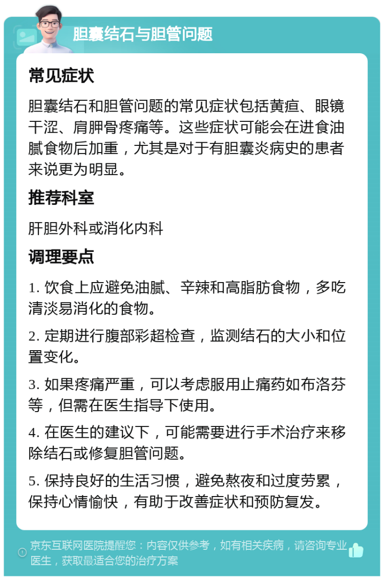 胆囊结石与胆管问题 常见症状 胆囊结石和胆管问题的常见症状包括黄疸、眼镜干涩、肩胛骨疼痛等。这些症状可能会在进食油腻食物后加重，尤其是对于有胆囊炎病史的患者来说更为明显。 推荐科室 肝胆外科或消化内科 调理要点 1. 饮食上应避免油腻、辛辣和高脂肪食物，多吃清淡易消化的食物。 2. 定期进行腹部彩超检查，监测结石的大小和位置变化。 3. 如果疼痛严重，可以考虑服用止痛药如布洛芬等，但需在医生指导下使用。 4. 在医生的建议下，可能需要进行手术治疗来移除结石或修复胆管问题。 5. 保持良好的生活习惯，避免熬夜和过度劳累，保持心情愉快，有助于改善症状和预防复发。