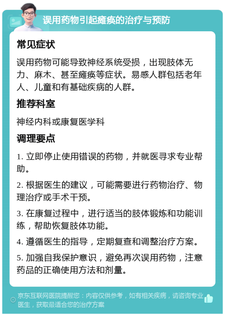 误用药物引起瘫痪的治疗与预防 常见症状 误用药物可能导致神经系统受损，出现肢体无力、麻木、甚至瘫痪等症状。易感人群包括老年人、儿童和有基础疾病的人群。 推荐科室 神经内科或康复医学科 调理要点 1. 立即停止使用错误的药物，并就医寻求专业帮助。 2. 根据医生的建议，可能需要进行药物治疗、物理治疗或手术干预。 3. 在康复过程中，进行适当的肢体锻炼和功能训练，帮助恢复肢体功能。 4. 遵循医生的指导，定期复查和调整治疗方案。 5. 加强自我保护意识，避免再次误用药物，注意药品的正确使用方法和剂量。