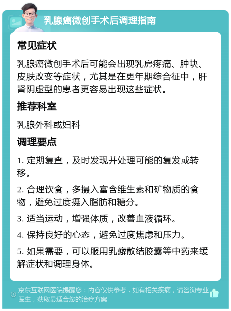 乳腺癌微创手术后调理指南 常见症状 乳腺癌微创手术后可能会出现乳房疼痛、肿块、皮肤改变等症状，尤其是在更年期综合征中，肝肾阴虚型的患者更容易出现这些症状。 推荐科室 乳腺外科或妇科 调理要点 1. 定期复查，及时发现并处理可能的复发或转移。 2. 合理饮食，多摄入富含维生素和矿物质的食物，避免过度摄入脂肪和糖分。 3. 适当运动，增强体质，改善血液循环。 4. 保持良好的心态，避免过度焦虑和压力。 5. 如果需要，可以服用乳癖散结胶囊等中药来缓解症状和调理身体。