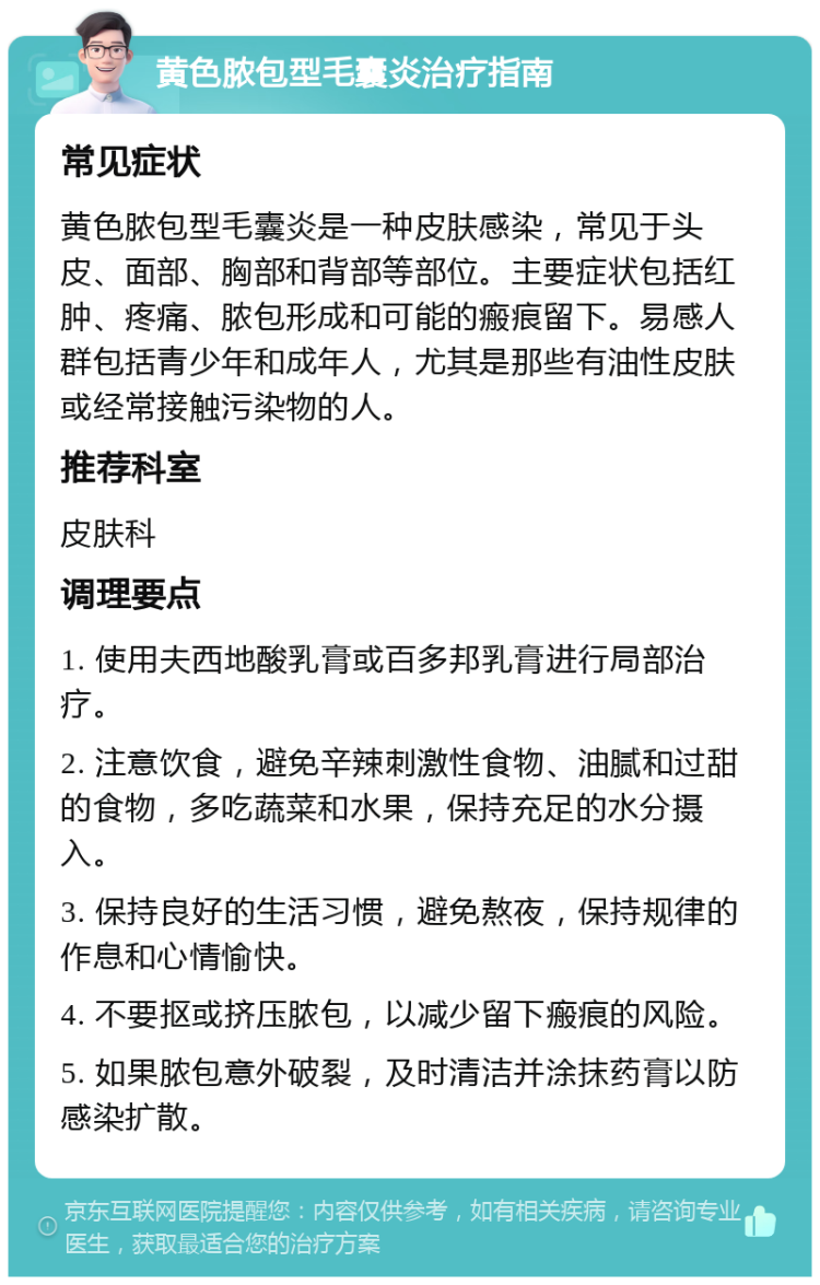 黄色脓包型毛囊炎治疗指南 常见症状 黄色脓包型毛囊炎是一种皮肤感染，常见于头皮、面部、胸部和背部等部位。主要症状包括红肿、疼痛、脓包形成和可能的瘢痕留下。易感人群包括青少年和成年人，尤其是那些有油性皮肤或经常接触污染物的人。 推荐科室 皮肤科 调理要点 1. 使用夫西地酸乳膏或百多邦乳膏进行局部治疗。 2. 注意饮食，避免辛辣刺激性食物、油腻和过甜的食物，多吃蔬菜和水果，保持充足的水分摄入。 3. 保持良好的生活习惯，避免熬夜，保持规律的作息和心情愉快。 4. 不要抠或挤压脓包，以减少留下瘢痕的风险。 5. 如果脓包意外破裂，及时清洁并涂抹药膏以防感染扩散。