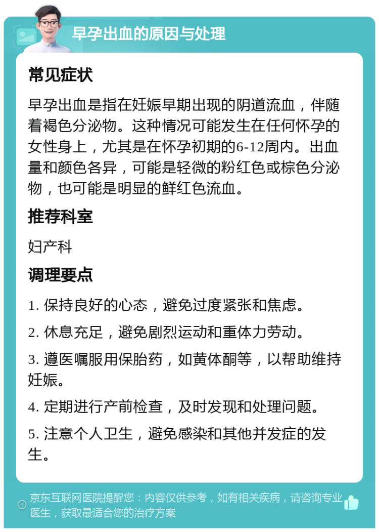 早孕出血的原因与处理 常见症状 早孕出血是指在妊娠早期出现的阴道流血，伴随着褐色分泌物。这种情况可能发生在任何怀孕的女性身上，尤其是在怀孕初期的6-12周内。出血量和颜色各异，可能是轻微的粉红色或棕色分泌物，也可能是明显的鲜红色流血。 推荐科室 妇产科 调理要点 1. 保持良好的心态，避免过度紧张和焦虑。 2. 休息充足，避免剧烈运动和重体力劳动。 3. 遵医嘱服用保胎药，如黄体酮等，以帮助维持妊娠。 4. 定期进行产前检查，及时发现和处理问题。 5. 注意个人卫生，避免感染和其他并发症的发生。