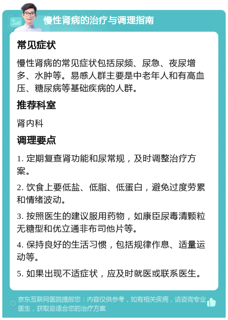 慢性肾病的治疗与调理指南 常见症状 慢性肾病的常见症状包括尿频、尿急、夜尿增多、水肿等。易感人群主要是中老年人和有高血压、糖尿病等基础疾病的人群。 推荐科室 肾内科 调理要点 1. 定期复查肾功能和尿常规，及时调整治疗方案。 2. 饮食上要低盐、低脂、低蛋白，避免过度劳累和情绪波动。 3. 按照医生的建议服用药物，如康臣尿毒清颗粒无糖型和优立通非布司他片等。 4. 保持良好的生活习惯，包括规律作息、适量运动等。 5. 如果出现不适症状，应及时就医或联系医生。