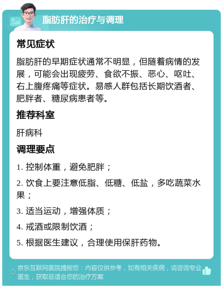 脂肪肝的治疗与调理 常见症状 脂肪肝的早期症状通常不明显，但随着病情的发展，可能会出现疲劳、食欲不振、恶心、呕吐、右上腹疼痛等症状。易感人群包括长期饮酒者、肥胖者、糖尿病患者等。 推荐科室 肝病科 调理要点 1. 控制体重，避免肥胖； 2. 饮食上要注意低脂、低糖、低盐，多吃蔬菜水果； 3. 适当运动，增强体质； 4. 戒酒或限制饮酒； 5. 根据医生建议，合理使用保肝药物。