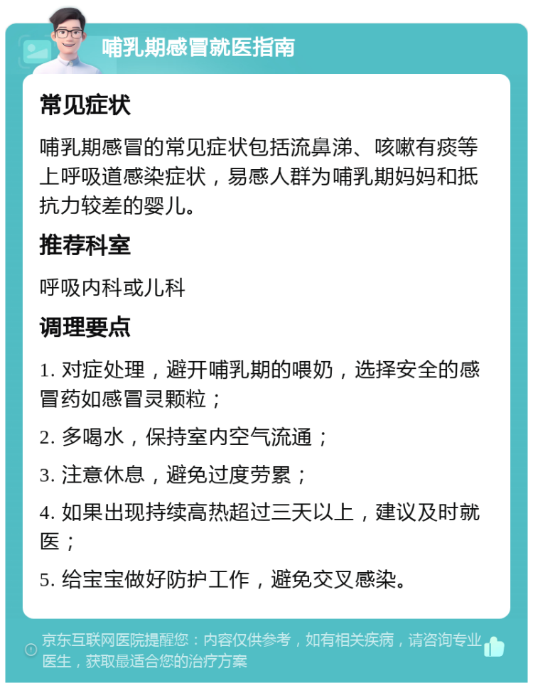 哺乳期感冒就医指南 常见症状 哺乳期感冒的常见症状包括流鼻涕、咳嗽有痰等上呼吸道感染症状，易感人群为哺乳期妈妈和抵抗力较差的婴儿。 推荐科室 呼吸内科或儿科 调理要点 1. 对症处理，避开哺乳期的喂奶，选择安全的感冒药如感冒灵颗粒； 2. 多喝水，保持室内空气流通； 3. 注意休息，避免过度劳累； 4. 如果出现持续高热超过三天以上，建议及时就医； 5. 给宝宝做好防护工作，避免交叉感染。