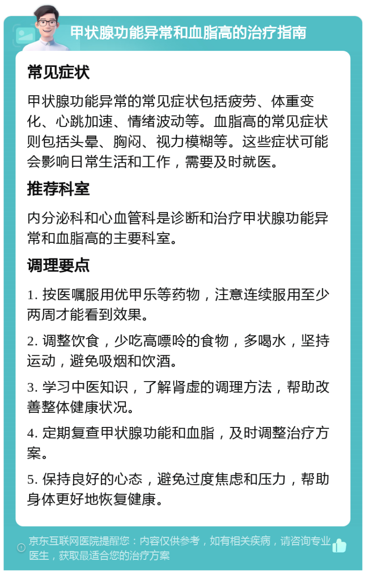 甲状腺功能异常和血脂高的治疗指南 常见症状 甲状腺功能异常的常见症状包括疲劳、体重变化、心跳加速、情绪波动等。血脂高的常见症状则包括头晕、胸闷、视力模糊等。这些症状可能会影响日常生活和工作，需要及时就医。 推荐科室 内分泌科和心血管科是诊断和治疗甲状腺功能异常和血脂高的主要科室。 调理要点 1. 按医嘱服用优甲乐等药物，注意连续服用至少两周才能看到效果。 2. 调整饮食，少吃高嘌呤的食物，多喝水，坚持运动，避免吸烟和饮酒。 3. 学习中医知识，了解肾虚的调理方法，帮助改善整体健康状况。 4. 定期复查甲状腺功能和血脂，及时调整治疗方案。 5. 保持良好的心态，避免过度焦虑和压力，帮助身体更好地恢复健康。