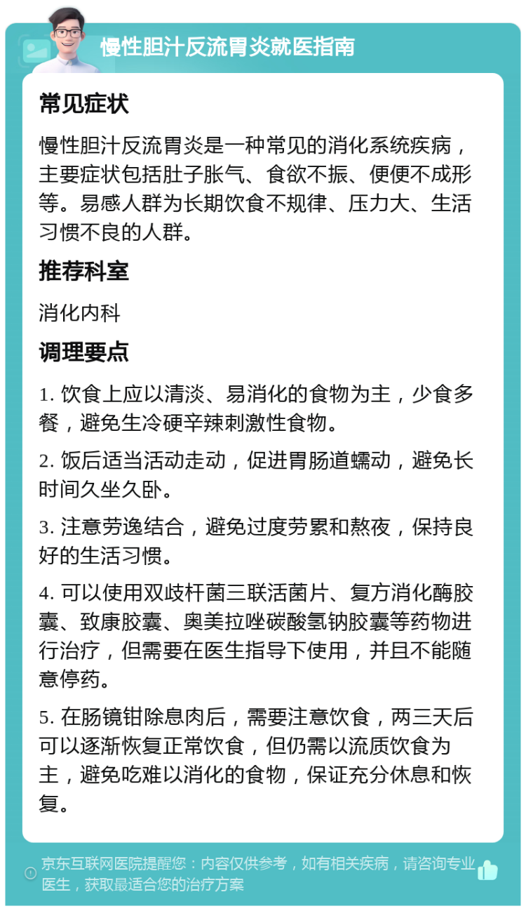 慢性胆汁反流胃炎就医指南 常见症状 慢性胆汁反流胃炎是一种常见的消化系统疾病，主要症状包括肚子胀气、食欲不振、便便不成形等。易感人群为长期饮食不规律、压力大、生活习惯不良的人群。 推荐科室 消化内科 调理要点 1. 饮食上应以清淡、易消化的食物为主，少食多餐，避免生冷硬辛辣刺激性食物。 2. 饭后适当活动走动，促进胃肠道蠕动，避免长时间久坐久卧。 3. 注意劳逸结合，避免过度劳累和熬夜，保持良好的生活习惯。 4. 可以使用双歧杆菌三联活菌片、复方消化酶胶囊、致康胶囊、奥美拉唑碳酸氢钠胶囊等药物进行治疗，但需要在医生指导下使用，并且不能随意停药。 5. 在肠镜钳除息肉后，需要注意饮食，两三天后可以逐渐恢复正常饮食，但仍需以流质饮食为主，避免吃难以消化的食物，保证充分休息和恢复。