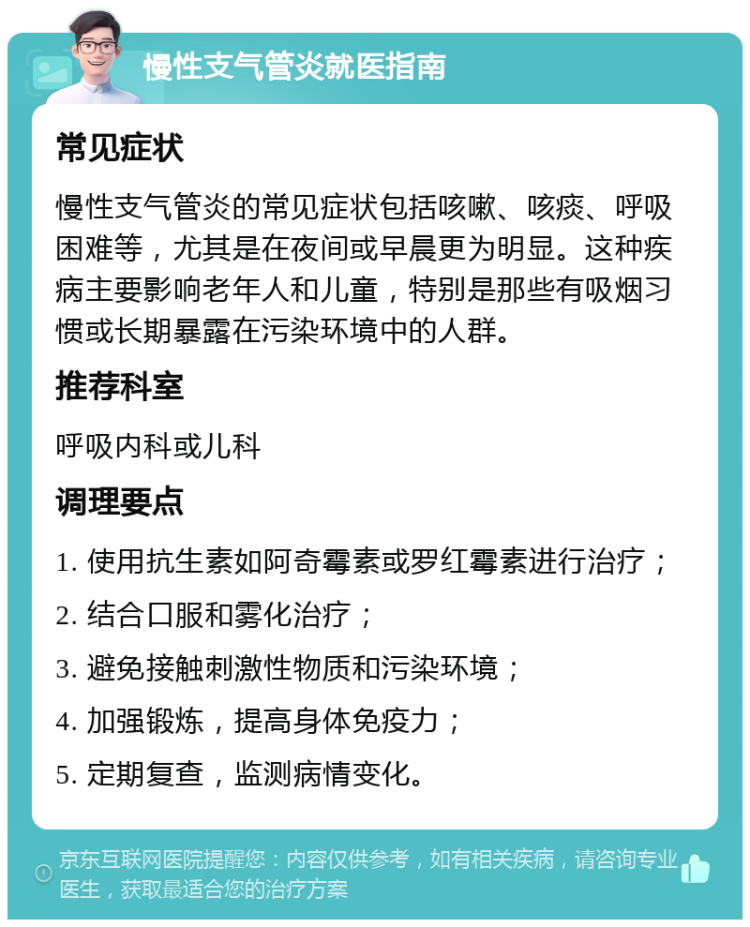 慢性支气管炎就医指南 常见症状 慢性支气管炎的常见症状包括咳嗽、咳痰、呼吸困难等，尤其是在夜间或早晨更为明显。这种疾病主要影响老年人和儿童，特别是那些有吸烟习惯或长期暴露在污染环境中的人群。 推荐科室 呼吸内科或儿科 调理要点 1. 使用抗生素如阿奇霉素或罗红霉素进行治疗； 2. 结合口服和雾化治疗； 3. 避免接触刺激性物质和污染环境； 4. 加强锻炼，提高身体免疫力； 5. 定期复查，监测病情变化。