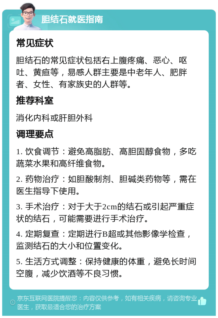 胆结石就医指南 常见症状 胆结石的常见症状包括右上腹疼痛、恶心、呕吐、黄疸等，易感人群主要是中老年人、肥胖者、女性、有家族史的人群等。 推荐科室 消化内科或肝胆外科 调理要点 1. 饮食调节：避免高脂肪、高胆固醇食物，多吃蔬菜水果和高纤维食物。 2. 药物治疗：如胆酸制剂、胆碱类药物等，需在医生指导下使用。 3. 手术治疗：对于大于2cm的结石或引起严重症状的结石，可能需要进行手术治疗。 4. 定期复查：定期进行B超或其他影像学检查，监测结石的大小和位置变化。 5. 生活方式调整：保持健康的体重，避免长时间空腹，减少饮酒等不良习惯。