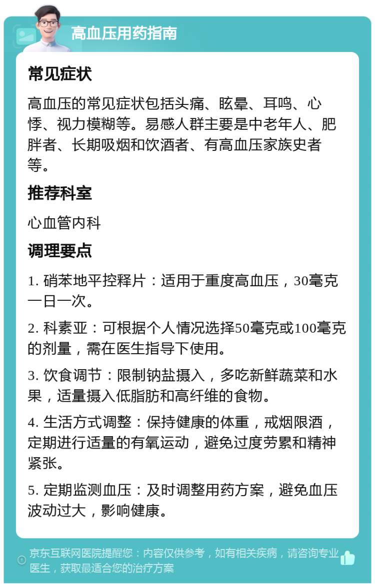 高血压用药指南 常见症状 高血压的常见症状包括头痛、眩晕、耳鸣、心悸、视力模糊等。易感人群主要是中老年人、肥胖者、长期吸烟和饮酒者、有高血压家族史者等。 推荐科室 心血管内科 调理要点 1. 硝苯地平控释片：适用于重度高血压，30毫克一日一次。 2. 科素亚：可根据个人情况选择50毫克或100毫克的剂量，需在医生指导下使用。 3. 饮食调节：限制钠盐摄入，多吃新鲜蔬菜和水果，适量摄入低脂肪和高纤维的食物。 4. 生活方式调整：保持健康的体重，戒烟限酒，定期进行适量的有氧运动，避免过度劳累和精神紧张。 5. 定期监测血压：及时调整用药方案，避免血压波动过大，影响健康。